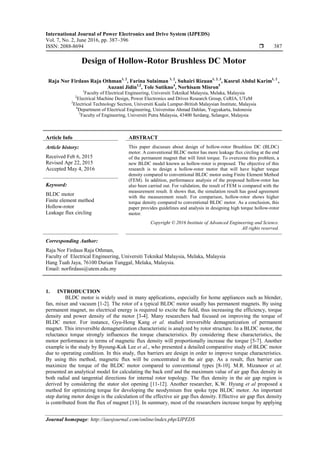 International Journal of Power Electronics and Drive System (IJPEDS)
Vol. 7, No. 2, June 2016, pp. 387~396
ISSN: 2088-8694  387
Journal homepage: http://iaesjournal.com/online/index.php/IJPEDS
Design of Hollow-Rotor Brushless DC Motor
Raja Nor Firdaus Raja Othman1, 2
, Farina Sulaiman 1, 2
, Suhairi Rizuan1, 2, 3
, Kasrul Abdul Karim1, 2
,
Auzani Jidin1,2
, Tole Sutikno4
, Norhisam Misron5
1
Faculty of Electrical Engineering, Universiti Teknikal Malaysia, Melaka, Malaysia
2
Electrical Machine Design, Power Electronics and Drives Research Group, CeRIA, UTeM
3
Electrical Technology Section, Universiti Kuala Lumpur-British Malaysian Institute, Malaysia
4
Department of Electrical Engineering, Universitas Ahmad Dahlan, Yogyakarta, Indonesia
5
Faculty of Engineering, Universiti Putra Malaysia, 43400 Serdang, Selangor, Malaysia
Article Info ABSTRACT
Article history:
Received Feb 6, 2015
Revised Apr 22, 2015
Accepted May 4, 2016
This paper discusses about design of hollow-rotor Brushless DC (BLDC)
motor. A conventional BLDC motor has more leakage flux circling at the end
of the permanent magnet that will limit torque. To overcome this problem, a
new BLDC model known as hollow-rotor is proposed. The objective of this
research is to design a hollow-rotor motor that will have higher torque
density compared to conventional BLDC motor using Finite Element Method
(FEM). In addition, performance analysis of the proposed hollow-rotor has
also been carried out. For validation, the result of FEM is compared with the
measurement result. It shows that, the simulation result has good agreement
with the measurement result. For comparison, hollow-rotor shows higher
torque density compared to conventional BLDC motor. As a conclusion, this
paper provides guidelines and analysis in designing high torque hollow-rotor
motor.
Keyword:
BLDC motor
Finite element method
Hollow-rotor
Leakage flux circling
Copyright © 2016 Institute of Advanced Engineering and Science.
All rights reserved.
Corresponding Author:
Raja Nor Firdaus Raja Othman,
Faculty of Electrical Engineering, Universiti Teknikal Malaysia, Melaka, Malaysia
Hang Tuah Jaya, 76100 Durian Tunggal, Melaka, Malaysia.
Email: norfirdaus@utem.edu.my
1. INTRODUCTION
BLDC motor is widely used in many applications, especially for home appliances such as blender,
fan, mixer and vacuum [1-2]. The rotor of a typical BLDC motor usually has permanent magnets. By using
permanent magnet, no electrical energy is required to excite the field, thus increasing the efficiency, torque
density and power density of the motor [3-4]. Many researchers had focused on improving the torque of
BLDC motor. For instance, Gyu-Hong Kang et al. studied irreversible demagnetization of permanent
magnet. This irreversible demagnetization characteristic is analyzed by rotor structure. In a BLDC motor, the
reluctance torque strongly influences the torque characteristics. By considering these characteristics, the
motor performance in terms of magnetic flux density will proportionally increase the torque [5-7]. Another
example is the study by Byoung-Kuk Lee et al., who presented a detailed comparative study of BLDC motor
due to operating condition. In this study, flux barriers are design in order to improve torque characteristics.
By using this method, magnetic flux will be concentrated in the air gap. As a result, flux barrier can
maximize the torque of the BLDC motor compared to conventional types [8-10]. M.R. Mizanoor et al.
presented an analytical model for calculating the back emf and the maximum value of air gap flux density in
both radial and tangential directions for internal rotor topology. The flux density in the air gap region is
derived by considering the stator slot opening [11-12]. Another researcher, K.W. Hyung et al proposed a
method for optimizing torque for developing the neodymium free spoke type BLDC motor. An important
step during motor design is the calculation of the effective air gap flux density. Effective air gap flux density
is contributed from the flux of magnet [13]. In summary, most of the researchers increase torque by applying
 