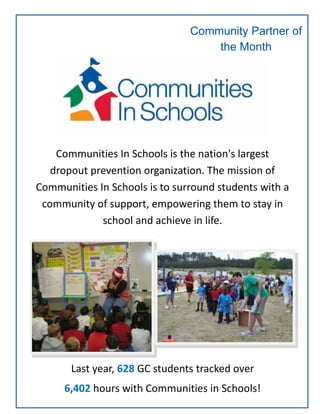 Community Partner of
the Month
October
Communities In Schools is the nation's largest
dropout prevention organization. The mission of
Communities In Schools is to surround students with a
community of support, empowering them to stay in
school and achieve in life.
Last year, 628 GC students tracked over
6,402 hours with Communities in Schools!
 