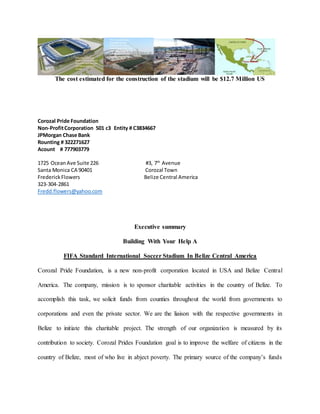 The cost estimated for the construction of the stadium will be $12.7 Million US
Corozal Pride Foundation
Non-ProfitCorporation 501 c3 Entity # C3834667
JPMorgan Chase Bank
Rounting # 322271627
Acount # 777903779
1725 OceanAve Suite 226 #3, 7th
Avenue
Santa Monica CA 90401 Corozal Town
FrederickFlowers Belize Central America
323-304-2861
Fredd.flowers@yahoo.com
Executive summary
Building With Your Help A
FIFA Standard International Soccer Stadium In Belize Central America
Corozal Pride Foundation, is a new non-profit corporation located in USA and Belize Central
America. The company, mission is to sponsor charitable activities in the country of Belize. To
accomplish this task, we solicit funds from counties throughout the world from governments to
corporations and even the private sector. We are the liaison with the respective governments in
Belize to initiate this charitable project. The strength of our organization is measured by its
contribution to society. Corozal Prides Foundation goal is to improve the welfare of citizens in the
country of Belize, most of who live in abject poverty. The primary source of the company’s funds
 