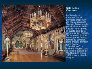 Sala de los Cantores La Sala de los Cantores fue el proyecto predilecto del rey y, junto a la Sala del Trono, era la principal estancia del Castillo. Abarca todo el cuarto piso de la parte este del palacio. Supuestamente aquí tuvo lugar el famoso torneo de cantores, tema tratado también en la ópera "Tannhäuser" de Richard Wagner. Luis II visitó el Castillo de Wartburg en el año 1867 a instancias de Wagner 