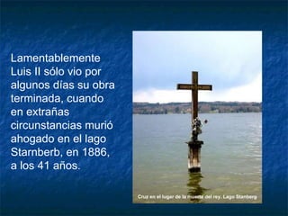 Lamentablemente Luis II sólo vio por algunos días su obra terminada, cuando en extrañas circunstancias murió ahogado en el lago Starnberb, en 1886, a los 41 años. Cruz en el lugar de la muerte del rey. Lago Stanberg   