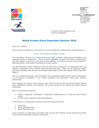 To future Event Organisers and
                                                  Technical Delegates




             World Archery Event Organisers Seminar 2010

Dear Sir or Madam,

World Archery is pleased to invite you to our Event Organisers Seminar that will take place on:

                            10-14 June 2010 in Antalya, Turkey

This interactive Seminar will combine technical input, personal effectiveness facilitation and
practical, hands on experience. This will ensure delegates go away with skills to enable them
and their teams to perform to the peak of their abilities, to continue to push the boundaries in
delivering better, high quality international archery events.

The World Archery Event Organisers Seminar 2010 will be delivered in collaboration with our
partner, Sportworks Group Limited (www.sportworksuk.com). There will be classroom based
activities combined with practical workshops taking place around the Antalya World Cup Event
Stage 2.

This is an assessed Seminar and certification will be awarded against three criteria: attendance
at all sessions, completion of an onsite evaluation and successful online post Seminar
assessment.

Each delegate will receive a full resource pack that will include the new World Archery Official
Event Organisers Manual. This Seminar will be the launch of the brand new World Archery
publication.

Who is this Seminar aimed at?

   •   Anyone organising, interested in organising, collaborating on or learning about future
       events
   •   Current and or potential Technical Delegates

In the future any organisation wishing to host the following events:

   •   World Cup
   •   World Championships
   •   World Ranking Event

must construct an Organising Committee with at least one member having attained the World
Archery Event Organisers Seminar certification.
 