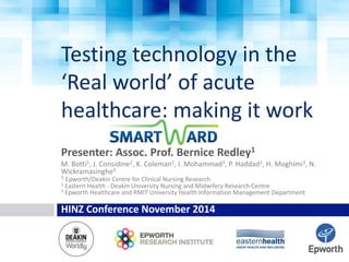 Testing technology in the 
‘Real world’ of acute 
healthcare: making it work 
Presenter: Assoc. Prof. Bernice Redley1 
M. Botti1, J. Considine2, K. Coleman1, I. Mohammad3, P. Haddad1, H. Moghimi3, N. 
Wickramasinghe3 
1 Epworth/Deakin Centre for Clinical Nursing Research 
2 Eastern Health - Deakin University Nursing and Midwifery Research Centre 
3 Epworth Healthcare and RMIT University Health Information Management Department 
HINZ Conference November 2014 
 