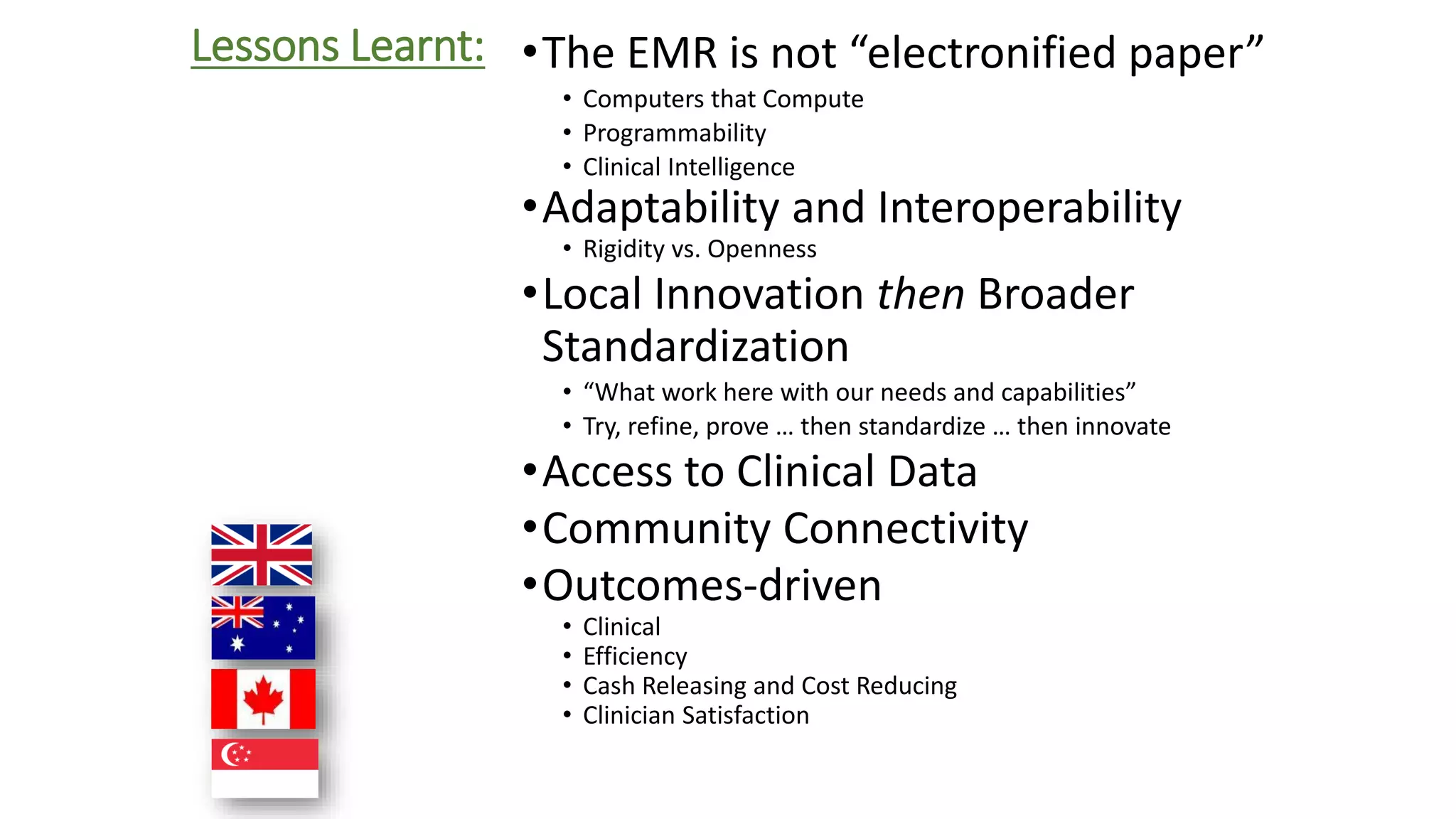 Lessons Learnt: •The EMR is not “electronified paper” 
• Computers that Compute 
• Programmability 
• Clinical Intelligence 
•Adaptability and Interoperability 
• Rigidity vs. Openness 
•Local Innovation then Broader 
Standardization 
• “What work here with our needs and capabilities” 
• Try, refine, prove … then standardize … then innovate 
•Access to Clinical Data 
•Community Connectivity 
•Outcomes-driven 
• Clinical 
• Efficiency 
• Cash Releasing and Cost Reducing 
• Clinician Satisfaction 
 