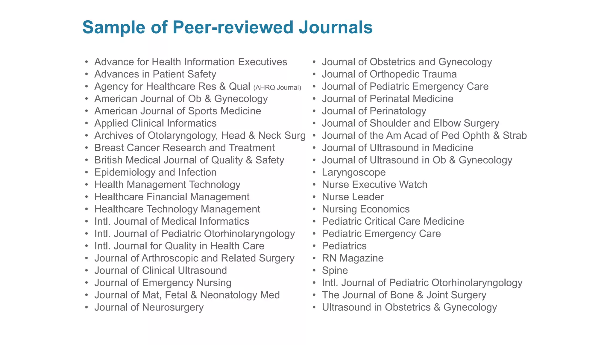Sample of Peer-reviewed Journals 
•Advance for Health Information Executives 
•Advances in Patient Safety 
•Agency for Healthcare Res & Qual(AHRQJournal) 
•American Journal of Ob & Gynecology 
•American Journal of Sports Medicine 
•Applied Clinical Informatics 
•Archives of Otolaryngology, Head & Neck Surg 
•Breast Cancer Research and Treatment 
•British Medical Journal of Quality & Safety 
•Epidemiology and Infection 
•Health Management Technology 
•Healthcare Financial Management 
•Healthcare Technology Management 
•Intl. Journal of Medical Informatics 
•Intl. Journal of Pediatric Otorhinolaryngology 
•Intl. Journal for Quality in Health Care 
•Journal of Arthroscopic and Related Surgery 
•Journal of Clinical Ultrasound 
•Journal of Emergency Nursing 
•Journal of Mat, Fetal & Neonatology Med 
•Journal of Neurosurgery 
•Journal of Obstetrics and Gynecology 
•Journal of Orthopedic Trauma 
•Journal of Pediatric Emergency Care 
•Journal of Perinatal Medicine 
•Journal of Perinatology 
•Journal of Shoulder and Elbow Surgery 
•Journal of the Am Acadof PedOphth& Strab 
•Journal of Ultrasound in Medicine 
•Journal of Ultrasound in Ob & Gynecology 
•Laryngoscope 
•Nurse Executive Watch 
•Nurse Leader 
•Nursing Economics 
•Pediatric Critical Care Medicine 
•Pediatric Emergency Care 
•Pediatrics 
•RN Magazine 
•Spine 
•Intl. Journal of Pediatric Otorhinolaryngology 
•The Journal of Bone & Joint Surgery 
•Ultrasound in Obstetrics & Gynecology  