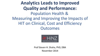 Analytics Leads to ImprovedQuality and Performance: Population Health & Measuring and Improving the Impacts of HIT on Clinical, Cost and Efficiency Outcomes 
Prof Steven H. Shaha, PhD, DBA 
November 2014  