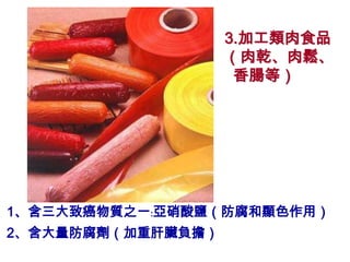 3.加工類肉食品
                   （肉乾、肉鬆、
                    香腸等）




1、含三大致癌物質之一﹕亞硝酸鹽（防腐和顯色作用）
2、含大量防腐劑（加重肝臟負擔）
 