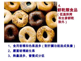 4.
               餅乾類食品
               （低溫烘烤
                和全麥餅乾
                除外）




1、食用香精和色素過多（對肝臟功能造成負擔）
2、嚴重破壞維生素
3、熱量過多、營養成分低
 