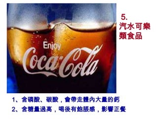 5.
                 汽水可樂
                 類食品




1、含磷酸、碳酸，會帶走體內大量的鈣
2、含糖量過高，喝後有飽脹感，影響正餐
 