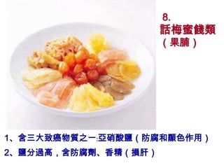 8.
                     話梅蜜餞類
                     （果脯）




1、含三大致癌物質之一﹕亞硝酸鹽（防腐和顯色作用）
2、鹽分過高，含防腐劑、香精（損肝）
 
