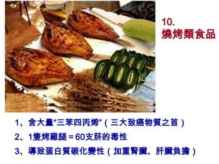 10.
                  燒烤類食品




1、含大量“三苯四丙烯”（三大致癌物質之首）
2、1隻烤雞腿＝60支菸的毒性
3、導致蛋白質碳化變性（加重腎臟、肝臟負擔）
 