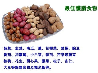 最佳護腦食物




菠菜、韭菜、南瓜、蔥、花椰菜、菜椒、豌豆
番茄、胡蘿蔔、小白菜、蒜苗、芹菜等蔬菜
核桃、花生、開心果、腰果、松子、杏仁、
大豆等榖類食物及糙米飯等。
 