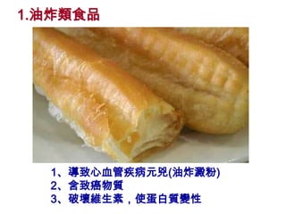 1.油炸類食品




  1、導致心血管疾病元兇(油炸澱粉)
  2、含致癌物質
  3、破壞維生素，使蛋白質變性
 