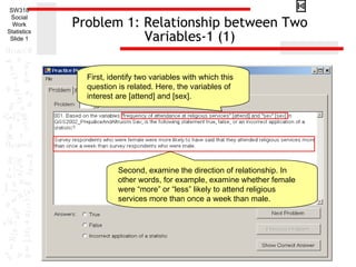 SW318
 Social
  Work
Statistics
             Problem 1: Relationship between Two
 Slide 1                Variables-1 (1)

               First, identify two variables with which this
               question is related. Here, the variables of
               interest are [attend] and [sex].




                        Second, examine the direction of relationship. In
                        other words, for example, examine whether female
                        were “more” or “less” likely to attend religious
                        services more than once a week than male.
 