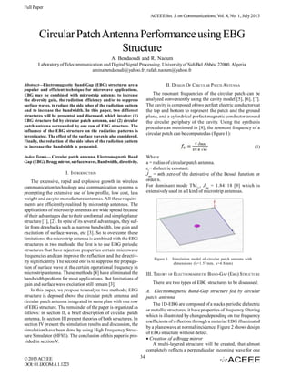 Full Paper
ACEEE Int. J. on Communications, Vol. 4, No. 1, July 2013

Circular Patch Antenna Performance using EBG
Structure
A. Bendaoudi and R. Naoum
Laboratory of Telecommunication and Digital Signal Processing, University of Sidi Bel Abbès, 22000, Algeria
aminabendaoudi@yahoo.fr; rafah.naoum@yahoo.fr
II. DESIGN OF CIRCULAR PATCH ANTENNA

Abstract—Electromagnetic Band-Gap (EBG) structures are a
popular and efficient technique for microwave applications.
EBG may be combined with microstrip antenna to increase
the diversity gain, the radiation efficiency and/or to suppress
surface waves, to reduce the side lobes of the radiation pattern
and to increase the bandwidth. In this paper, two different
structures will be presented and discussed, which involve: (1)
EBG structure fed by circular patch antenna, and (2) circular
patch antenna surrounded by one row of EBG structure. The
influence of the EBG structure on the radiation patterns is
investigated. The effect of the surface waves is also considered.
Finally, the reduction of the side lobes of the radiation pattern
to increase the bandwidth is presented.

The resonant frequencies of the circular patch can be
analyzed conveniently using the cavity model [5], [6], [7].
The cavity is composed of two perfect electric conductors at
the top and bottom to represent the patch and the ground
plane, and a cylindrical perfect magnetic conductor around
the circular periphery of the cavity. Using the synthesis
procedure as mentioned in [8], the resonant frequency of a
circular patch can be computed as (figure 1):
(1)
Where
a = radius of circular patch antenna.
εr= dielectric constant.
Jmn = mth zero of the derivative of the Bessel function or
order n.
For dominant mode TM11, Jmn = 1.84118 [9] which is
extensively used in all kind of microstrip antennas.

Index Terms— Circular patch antenna, Electromagnetic Band
Gap (EBG), Bragg mirror, surface waves, Bandwidth, directivity.

I. INTRODUCTION
The extensive, rapid and explosive growth in wireless
communication technology and communication systems is
prompting the extensive use of low profile, low cost, less
weight and easy to manufacture antennas. All these requirements are efficiently realized by microstrip antennas. The
applications of microstrip antennas are wide spread because
of their advantages due to their conformal and simple planar
structure [1], [2]. In spite of its several advantages, they suffer from drawbacks such as narrow bandwidth, low gain and
excitation of surface waves, etc [3]. So to overcome these
limitations, the microstrip antenna is combined with the EBG
structures in two methods: the first is to use EBG periodic
structures that have rejection properties certain microwave
frequencies and can improve the reflection and the directivity significantly. The second one is to suppress the propagation of surface wave at the certain operational frequency in
microstrip antenna. These methods [4] have eliminated the
bandwidth problem for most applications. But limitations of
gain and surface wave excitation still remain [3].
In this paper, we propose to analyze two methods; EBG
structure is deposed above the circular patch antenna and
circular patch antenna integrated in same plan with one row
of EBG structure. The remainder of the paper is organized as
follows: in section II, a brief description of circular patch
antenna. In section III present theories of both structures. In
section IV present the simulation results and discussion, the
simulation have been done by using High Frequency Structure Simulator (HFSS). The conclusion of this paper is provided in section V.

© 2013 ACEEE
DOI: 01.IJCOM.4.1.1223

Figure 1. Simulation model of circular patch antenna with
dimensions (h=1.57mm, a=4.8mm)

III. THEORY OF ELECTROMAGNETIC BAND-GAP (EBG) STRUCTURE
There are two types of EBG structures to be discussed:
A. Electromagnetic Band-Gap structure fed by circular
patch antenna
The 1D-EBG are composed of a stacks periodic dielectric
or metallic structures, it have properties of frequency filtering
which is illustrated by changes depending on the frequency
coefficients of reflection through a material EBG illuminated
by a plane wave at normal incidence. Figure 2 shows design
of EBG structure without defect.
Creation of a Bragg mirror
A multi-layered structure will be created, that almost
completely reflects a perpendicular incoming wave for one
34

 