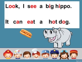 It can eat a hot dog.
Look, I see a big hippo.
 