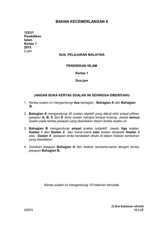 1
BAHAN KECEMERLANGAN 8
1223/1
Pendidikan
Islam
Kertas 1
2015
2 jam
SIJIL PELAJARAN MALAYSIA
PENDIDIKAN ISLAM
Kertas 1
Dua jam
JANGAN BUKA KERTAS SOALAN INI SEHINGGA DIBERITAHU
1. Kertas soalan ini mengandungi dua bahagian : Bahagian A dan Bahagian
B.
2. Bahagian A mengandungi 40 soalan objektif yang diikuti oleh empat pilihan
jawapan A, B, C dan D serta soalan mengisi tempat kosong. Jawab semua
soalan pada kertas jawapan yang disediakan dalam kertas soalan ini.
3. Bahagian B mengandungi empat soalan subjektif. Jawab tiga soalan:
Soalan 1 dan Soalan 2 dan mana-mana satu soalan daripada Soalan 3
atau Soalan 4. Jawapan anda hendaklah ditulis di dalam helaian tambahan
yang disediakan.
4. Ceraikan jawapan Bahagian A dan ikatkan bersama-sama dengan kertas
jawapan Bahagian B.
Kertas soalan ini mengandungi 10 halaman bercetak
[Lihat halaman sebelah
1223/1 SULIT
 
