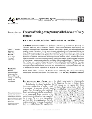 SUMMARY : Entrepreneurial behaviour of a farmer is influenced by several factors. This study was
conducted in Gwalior district of Madhya Pradesh. A list of farmers who were practicing dairy and
possessing minimum 5 dairy animals was prepared and 200 dairy farmers were selected by random
sampling method. The majority 65.5 per cent respondents had medium level of entrepreneurial behaviour
about dairy management practices. The entrepreneurial behaviour of respondents was found to have
positive and significant relation with the factors i.e. education, dairy experience, land holding, livestock
possession, occupation, annual income, material possession, extension contact, economic motivation,
market orientation, scientific orientation, attitude of dairy farmers towards dairy farming and knowledge
of improved dairy management practices. The co-efficient of determination (R2
) was 0.977 which indicates
that 97.00 per cent variation in the entrepreneurial behaviour by all the variables together. The major
constraints expressed by dairy farmers were lack of veterinary facilities in the village (68.75%). The
majority 67.50 per cent respondents said storing milk in summer season was very difficult and high cost
of cross breed cow/buffalo was reported by 60.00 per cent respondents.
How to cite this article : Chaurasiya, K.K., Maratha, Prashant and Badodiya, S.K. (2017). Factors affecting
entrepreneurial behaviour of dairy farmers. Agric. Update, 12(1): 23-30; DOI : 10.15740/HAS/AU/12.1/23-30.
BACKGROUND AND OBJECTIVES
Dairy farming is a class of agriculture for
long-term production of milk, which
is processed for eventual sale of a dairy
product. Dairy farming from being traditional
family run businesses, today has grown hugely
to an organized dairy industry with
technological specializations in every part of
the process. We have seen tremendous
growth in dairy farming equipment that help
modern dairy farms to manage thousands of
dairy cows and buffaloes. This huge boost in
Factorsaffectingentrepreneurialbehaviourofdairy
farmers
K.K. CHAURASIYA, PRASHANT MARATHA AND S.K. BADODIYA
HIND AGRICULTURAL RESEARCH AND TRAINING INSTITUTE
ARTICLE CHRONICLE :
Received :
17.11.2016;
Revised :
07.12.2016;
Accepted :
15.12.2016
RESEARCH ARTICLE :
KEY WORDS :
Factors,
Entrepreneurial
behaviour, Dairy
farmers, Planning
ability, Co-ordinating
ability, Self
confidence
Agriculture Update
Volume 12 | Issue 1 | February, 2017 | 23-30
e ISSN-0976-6847
Visit us : www.researchjournal.co.in
DOI: 10.15740/HAS/AU/12.1/23-30
AU
the industry has created a lot of farming jobs
for the people. But many of the dairy farms
still manage and run organic dairy farms
mostly in villages and supply the milk to get
processed by large companies and finally sell
to the retail outlets. According to Assocham
reportmilkproduction in Indiais likelyto reach
190 million tones by 2015 and the annual
turnover Rs. 5 Lakh Cr. With planning
commission targeting 4.5 to 5 per cent growth
forAnimal husbandry in the 12th
plan and the
world bank funded 1584 cr National Dairy
Author for correspondence :
PRASHANT MARATHA
Career Point University,
KOTA (RAJASTHAN) INDIA
Email:prashantmaratha@
gmail.com
See end of the article for
authors’ affiliations
 