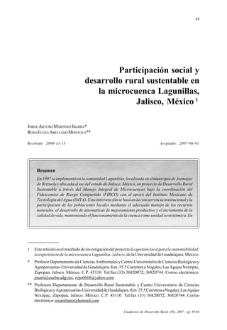 49
Cuadernos de Desarrollo Rural (58), 2007
Participación social y desarrollo rural sustentable en la microcuenca Lagunillas, Jalisco, México
Participación social y
desarrollo rural sustentable en
la microcuenca Lagunillas,
Jalisco, México 1
JORGEARTUROMARTÍNEZIBARRA*
ROSAELENAARELLANOMONTOYA**
Recibido: 2006-11-15 Aceptado: 2007-06-01
Cuadernos de Desarrollo Rural (58), 2007 - pp 49-64
Resumen
En1997seimplementóenlacomunidadLagunillas,localizadaenelmunicipiodeAtemajac
de Brizuela y ubicada al sur del estado de Jalisco, México, un proyecto de Desarrollo Rural
Sustentable a través del Manejo Integral de Microcuencas bajo la coordinación del
Fideicomiso de Riesgo Compartido (FIRCO) con el apoyo del Instituto Mexicano de
TecnologíadelAgua(IMTA).Estaintervenciónsebasóenlaconcurrenciainstitucionalyla
participación de las poblaciones locales mediante el adecuado manejo de los recursos
naturales, el desarrollo de alternativas de mejoramiento productivo y el incremento de la
calidaddevida,manteniendoelfuncionamientodelacuencacomounidadecosistémica.En
1 EsteartículoeselresultadodeinvestigacióndelproyectoLagestiónlocalparalasustentabilidad:
la experiencia de la microcuenca Lagunillas, Jalisco, de la Universidad de Guadalajara, México.
* ProfesorDepartamentodeCienciasAmbientalesyCentroUniversitariodeCienciasBiológicasy
Agropecuarias-UniversidaddeGuadalajara.Km.15.5CarreteraaNogales,LasAgujasNextipac,
Zapopan, Jalisco. México. C.P. 45110. Tel/fax (33) 36820072; 36820744. Correo electrónico:
jmarti@cucba.udg.mx, rojo6668@yahoo.com
** Profesora Departamento de Desarrollo Rural Sustentable y Centro Universitario de Ciencias
BiológicasyAgropecuarias-UniversidaddeGuadalajara.Km.15.5CarreteraaNogales,LasAgujas
Nextipac, Zapopan, Jalisco. México. C.P. 45110. Tel/fax (33) 36820072; 36820744. Correo
electrónico:rosarellano@hotmail.com
 