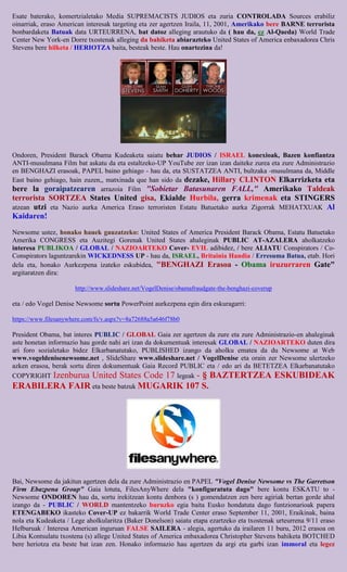 Esate baterako, komertzialetako Media SUPREMACISTS JUDIOS eta zuria CONTROLADA Sources erabiliz
oinarriak, eraso American interesak targeting eta zer agertzen Iraila, 11, 2001, Amerikako bere BARNE terrorista
bonbardaketa Batuak data URTEURRENA, bat datoz alleging arautuko da ( hau da, ez Al-Qaeda) World Trade
Center New York-en Dorre txostenak alleging da bahiketa abiarazteko United States of America enbaxadorea Chris
Stevens bere hilketa / HERIOTZA baita, besteak beste. Hau onartezina da!




Ondoren, President Barack Obama Kudeaketa saiatu behar JUDIOS / ISRAEL konexioak, Bazen konfiantza
ANTI-musulmana Film bat askatu da eta estaltzeko-UP YouTube zer izan izan daiteke zurea eta zure Administrazio
en BENGHAZI erasoak, PAPEL baino gehiago - hau da, eta SUSTATZEA ANTI, bultzaka -musulmana da, Middle
East baino gehiago, hain zuzen,, matxinada que han sido da dezake, Hillary CLINTON Elkarrizketa eta
bere la goraipatzearen arrazoia Film "Sobietar Batasunaren FALL," Amerikako Taldeak
terrorista SORTZEA States United gisa, Ekialde Hurbila, gerra krimenak eta STINGERS
atzean utzi eta Nazio aurka America Eraso terroristen Estatu Batuetako aurka Zigorrak MEHATXUAK Al
Kaidaren!

Newsome ustez, honako hauek gauzatzeko: United States of America President Barack Obama, Estatu Batuetako
Amerika CONGRESS eta Auzitegi Gorenak United States ahaleginak PUBLIC AT-AZALERA aholkatzeko
interesa PUBLIKOA / GLOBAL / NAZIOARTEKO Cover- EVIL adibidez, / bere ALIATU Conspirators / Co-
Conspirators laguntzarekin WICKEDNESS UP - hau da, ISRAEL, Britainia Handia / Erresuma Batua, etab. Hori
dela eta, honako Aurkezpena izateko eskubidea, "BENGHAZI Erasoa - Obama iruzurraren Gate"
argitaratzen dira:

                      http://www.slideshare.net/VogelDenise/obamafraudgate-the-benghazi-coverup

eta / edo Vogel Denise Newsome sortu PowerPoint aurkezpena egin dira eskuragarri:

https://www.filesanywhere.com/fs/v.aspx?v=8a72688a5a646f78b0

President Obama, bat interes PUBLIC / GLOBAL Gaia zer agertzen da zure eta zure Administrazio-en ahaleginak
aste honetan informazio hau gorde nahi ari izan da dokumentuak interesak GLOBAL / NAZIOARTEKO duten dira
ari foro sozialetako bidez Elkarbanatutako, PUBLISHED izango da aholku ematea da du Newsome at Web
www.vogeldenisenewsome.net , SlideShare www.slideshare.net / VogelDenise eta orain zer Newsome ulertzeko
azken erasoa, berak sortu diren dokumentuak Gaia Record PUBLIC eta / edo ari da BETETZEA Elkarbanatutako
COPYRIGHT Izenburua United States Code 17 legeak - § BAZTERTZEA ESKUBIDEAK
ERABILERA FAIR eta beste batzuk MUGARIK 107 S.




Bai, Newsome da jakitun agertzen dela da zure Administrazio en PAPEL "Vogel Denise Newsome vs The Garretson
Firm Ebazpena Group" Gaia lotuta, FilesAnyWhere dela "konfiguratuta dago" bere kontu ESKATU to -
Newsome ONDOREN hau da, sortu irekitzean kontu denbora (s ) gomendatzen zen bere agiriak bertan gorde ahal
izango da - PUBLIC / WORLD mantentzeko buruzko egia baita Eusko hondatuta dago funtzionarioak papera
ETENGABEKO ikasteko Cover-UP ez bakarrik World Trade Center eraso September 11, 2001, Eraikinak, baina
nola eta Kudeaketa / Lege aholkularitza (Baker Donelson) saiatu etapa ezartzeko eta txostenak urteurrena 9/11 eraso
Helburuak / Interesa American inguruan FALSE SAILERA - alegia, agertuko da irailaren 11 buru, 2012 erasoa on
Libia Kontsulatu txostena (s) allege United States of America enbaxadorea Christopher Stevens bahiketa BOTCHED
bere heriotza eta beste bat izan zen. Honako informazio hau agertzen da argi eta garbi izan immoral eta legez
 