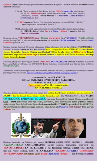 kanpokoa / legez kanpokoa Leyes presidente Barack Obama eta Kongresua Hiritarrak American indarrean saiatzen
defentsak eskaintzen:

             1. Barack Obama presidenteak Etxe Zurian jarri zen FALSE / iruzurrezko asmorik pean,
                    hau da, 25 º Modificación pean tituluak betetzen GABE United States America
                    Konstituzioa, izenean Federal Ofiziala / / Amerikako Estatu Batuetako
                    presidenteak, eta abar.

             2. A FAKE / faltsutua "Jaiotza Live ziurtagiria" sortu zen, eta asmo PENAL PUBLIC-AT
                    LARGE engainatzea banatzen KNOWINGLY.

             3 NADA (hau da, letrak legea sartu sinatu) presidentea Obama Etxe Zurian, berriz, bat egin
                  du UPHELD daiteke azken lau urte Wash / faltsura / iruzurra dira, eta
                  zalantzan jarri daiteke!

Newsome uste du, "BENGHAZI Erasoa - Obama iruzurraren Gate" PUBLIKOA / NAZIOARTEKO
emango Erkidego WELL informazioa bilatzen ondoren eta Amerikako GUERRA delituak Estatu Batuetako busti,
Genozidioa praktikak, etab.

Gainera, honetan, faksimile Newsome jakinarazten bidez, informazio hori ari da Erkidego NAZIOARTEKO /
Liderrak / Hiritarrak ezkutatzea UNDER partekatu beraz, izango dute kausa ELKARTU Ameriketako
Estatu Batuetako Barack Obama presidenteak Office kendu America Biltzarraren kideak
hondatuta dago eta hondatuta dago Gorenak Justices America / Staff Estatu Batuetako Auzitegi
Estatu Batuetako batera.

Newsome gehiago uste du ez dagoela nahikoa EVIDENCIA INTERNATIONAL onartzen da Saddam Hussein eta
beste Amerikako presidenteak eta CONGRESS Estatu Batuetako Masterminded gisa liderrak beste erabiltzen
INTERVENCIÓN.

Ameriketako Estatu Batuetako presidente Barack Obama, badakizu, edo buruz, Vogel Denise Newsome aurkeztu bere
pleading jasotzeko eskubidea: http://www.slideshare.net/VogelDenise/092812-eeoc-response-exhibits s

                             Abuztuaren 29, 2012 ERANTZUN
                      EQUAL ENPLEGUA OPPORTUNITY BATZORDEA
                               Wilma L. JAVEY GUTUNA -
                          ERREPIKAPENA ANY / ALL JAKINARAZTEA
                               GATAZKAREN-INTERESAK

Mesedez, aholkatu denean Newsome jaso egingo bere soldata BACK (gutxi gorabehera, hau da, orain arte       $
39,640   - hau da, besteak beste, interes / urteko hazkundea, etab.) Eta ARDURADUNA / Kexa STATUS
OSTEGUNA, urtarrilak 10, 2013.                Newsome konturatzen Barack Obama presidenteak
ONE TERM presidentea izan zen, baina, dirudienez, baita informazioa sozial publiko Foroak
surfacing eta Amerikako Estatu Batuetako iruzurrezko HAUTAKETA praktika ERAKUSKETA,
Barack Obama presidenteak atzera jarri zen, Etxe Zurian eta Planaren Mitt Romney Etxe Zurian
zatikatu zen.




                                   laguntza eskatu beren liderrak / Hiritarrak
Bitartean, faksimilea ere bidaltzen ari, gainera,
NAZIOARTEKO COMUNIDADES Vogel Denise Newsome onartzen eta
REVOLUCIONES EN EL ELKARTU eta dagokion ekintza legalak (INTERPOL
hau da, Nazio Batuak, etab.) FITXATEGIAN "EKARRI AMERICA Gobernuaren
FUNTZIONARIO hondatuta dago Estatu Batuetako justizia!" Era berean, eskatzen
 
