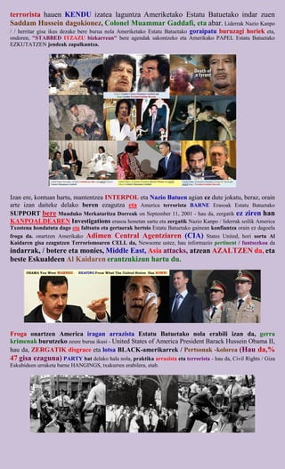 terrorista hauen KENDU izatea laguntza Ameriketako Estatu Batuetako indar zuen
Saddam Hussein dagokionez, Colonel Muammar Gaddafi, eta abar. Liderrak Nazio Kanpo
/ / herritar gisa ikus dezake bere burua nola Ameriketako Estatu Batuetako goraipatu buruzagi horiek eta,
ondoren, "STABBED ITZAZU bizkarrean" bere agendak sakontzeko eta Amerikako PAPEL Estatu Batuetako
EZKUTATZEN jendeak zapalkuntza.




Izan ere, kontuan hartu, mantentzea INTERPOL eta Nazio Batuen agian ez dute jokatu, beraz, orain
arte izan daiteke delako beren ezagutza eta America terrorista BARNE Erasoak Estatu Batuetako
SUPPORT bere Munduko Merkataritza Dorreak on September 11, 2001 - hau da, zergatik ez ziren han
KANPOALDEAREN Investigations erasoa honetan sartu eta zergatik Nazio Kanpo / liderrak soilik America
Txostena hondatuta dago eta faltsutu eta gertaerak bertsio Estatu Batuetako gainean konfiantza orain ez dagoela
froga da. onartzen Amerikako Adimen Central Agentziaren (CIA) States United, hori sortu Al
Kaidaren gisa ezagutzen Terrorismoaren CELL da, Newsome ustez, hau informazio pertinent / funtsezkoa da
indarrak, / botere eta monies, Middle East, Asia attacks, atzean AZALTZEN da, eta
beste Eskualdeen Al Kaidaren erantzukizun hartu du.




Froga onartzen America iragan arrazista Estatu Batuetako nola erabili izan da, gerra
krimenak burutzeko zeure burua ikusi - United States of America President Barack Hussein Obama II,
hau da, ZERGATIK disgrace eta lotsa BLACK-amerikarrek / Pertsonak -kolorea (Hau da,%
47 gisa ezaguna) PARTY bat delako hala nola, praktika arrazista eta terrorista - hau da, Civil Rights / Giza
Eskubideen urraketa barne HANGINGS, txakurren erabilera, etab.
 