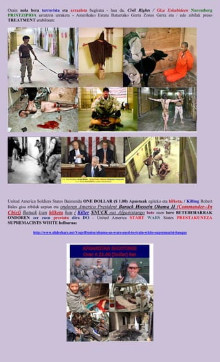 Orain nola bera terrorista eta arrazista begiratu - hau da, Civil Rights / Giza Eskubideen Nuremberg
PRINTZIPIOA urratzen urraketa - Amerikako Estatu Batuetako Gerra Zones Gerra eta / edo zibilak preso
TREATMENT erabiltzen:




United America Soldiers States Baimendu ONE DOLLAR ($ 1.00) Apustuak egiteko eta hilketa, / Killing Robert
Bales gisa zibilak azpian eta ondoren America President Barack Hussein Obama II (Commander--In
Chief) Batuak izan hilketa hau / Killer SNUCK out Afganistango bete zuen bere BETEBEHARRAK
ONDOREN zer zuen prestatu dira DO - United America START WARS States PRESTAKUNTZA
SUPREMACISTS WHITE helburua:

             http://www.slideshare.net/VogelDenise/obama-us-wars-used-to-train-white-supremacist-basque
 