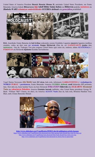United States of America President Barack Hussein Obama II, antzinako United States Presidents, eta Estatu
Batuetako America kideak Biltzarraren NO Adolf Hitler baino hobea eta Hitlerren praktika sustatzea eta
Bimbela WARS ezkutatzen ondorioetarako GUERRA delituak eta genozidioa praktikak:




BAI, Amerikako Estatu Batuetan da beti irrikaz erakusteko eszena Gizaldeko Laguntza mozorro laguntza medikoa
emateko, ordea, ez dute esan zer orratzak, Kanpo Hiritarrak (Hau da, zer GAIXOTASUN) jendea dute
injektatzen - hau da, Tuskegee Test gisa ezaguna United States egin zuten eta, ondoren, aldatu GUATEMALA /
PAKISTAN eta Hiritarrak injektatu bezalako herrialdeetan:




Vogel Denise Newsome eta beste badu EZ ziren, hala nola, informazio GARRANTZITSUA / erabakigarria
WORLD PUBLIC / partekatzen, Estatu Batuetako America GUERRA delituak estali beharreko UP jarraituko
luke. Hori dela eta, beste hainbat Nazio eta bere Hiritarrak ESKATZEN liderrak dira ELKARTU Desmond
Tutu eta eskariaren fiskaltza America Estatuko buruak (adibidez, ohia United States presidente George W.
Bush / William "Bill" Clinton, eta abar), eta America ALIATU Nazio (hau da, hala nola, Britainia Handian Tony
Blair, etab.) Estatu Batuetako Batuak :




                http://www.slideshare.net/VogelDenise/092812-david-addington-article-basque
            https://www.slideshare.net/VogelDenise/tutu-desmond-tony-blair-george-bush-should-face-trial-for-iraq-war
                     http://www.slideshare.net/VogelDenise/tutu-desmond-blair-bush-should-face-trial-over-iraq
                          http://www.slideshare.net/VogelDenise/tutu-desmond-no-choice-but-to-spurn-blair
 