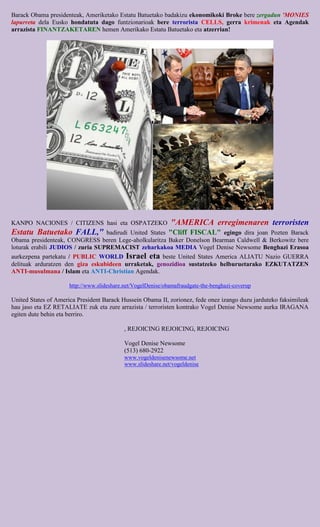 Barack Obama presidenteak, Ameriketako Estatu Batuetako badakizu ekonomikoki Broke bere zergadun 'MONIES
lapurreta dela Eusko hondatuta dago funtzionarioak bere terrorista CELLS, gerra krimenak eta Agendak
arrazista FINANTZAKETAREN hemen Amerikako Estatu Batuetako eta atzerrian!




KANPO NACIONES / CITIZENS hasi eta OSPATZEKO                  "AMERICA erregimenaren terroristen
Estatu Batuetako FALL,"           badirudi United States "Cliff FISCAL" egingo dira joan Pozten Barack
Obama presidenteak, CONGRESS beren Lege-aholkularitza Baker Donelson Bearman Caldwell & Berkowitz bere
loturak erabili JUDIOS / zuria SUPREMACIST zeharkakoa MEDIA Vogel Denise Newsome Benghazi Erasoa
aurkezpena partekatu / PUBLIC WORLD Israel eta beste United States America ALIATU Nazio GUERRA
delituak arduratzen den giza eskubideen urraketak, genozidioa sustatzeko helburuetarako EZKUTATZEN
ANTI-musulmana / Islam eta ANTI-Christian Agendak.

                      http://www.slideshare.net/VogelDenise/obamafraudgate-the-benghazi-coverup

United States of America President Barack Hussein Obama II, zorionez, fede onez izango duzu jarduteko faksimileak
hau jaso eta EZ RETALIATE zuk eta zure arrazista / terroristen kontrako Vogel Denise Newsome aurka IRAGANA
egiten dute behin eta berriro.

                                            , REJOICING REJOICING, REJOICING

                                            Vogel Denise Newsome
                                            (513) 680-2922
                                            www.vogeldenisenewsome.net
                                            www.slideshare.net/vogeldenise
 