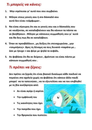 Τι μπορείς να κάνεις:
1. Μην ντρέπεσαι γι’ αυτό που σου συμβαίνει

2. Μίλησε στους γονείς σου ή στο δάσκαλό σου
   αυτό δεν είναι «κάρφωμα» .

3. Να είσαι σίγουρος ότι και οι γονείς σου και ο δάσκαλός σου
   σε νοιάζονται, σε καταλαβαίνουν και θα κάνουν τα πάντα να
   σε βοηθήσουν . Μίλησε με κάποιους συμμαθητές σου γι΄ αυτό
   και θα δεις πως θα σε καταλάβουν.

4. Όταν σε προσβάλλουν , μη δείξεις ότι στεναχωριέσαι , μην
   «τσιμπήσεις» .Βρες τη δύναμη να πεις δυνατά «παράτα με…
   άσε με ήσυχο » και φύγε με ψηλά το κεφάλι.

5. Αν φοβάσαι ότι θα σε δείρουν , φρόντισε να είσαι πάντα με
   κάποιον συμμαθητή σου .

   Τι πρέπει να ξέρεις:
   Δεν πρέπει να ξεχνάς ότι είναι βασικό δικαίωμα κάθε παιδιού να
   πηγαίνει στο σχολείο χωρίς να φοβάται ότι κάποιο άλλο παιδί
   μπορεί να το ταπεινώσει , να το εξευτελίσει και να του επιβληθεί
   με τη βία ανεξάρτητα από:

        Αν είναι αγόρι ή κορίτσι

        Την εμφάνισή του

        Τις ικανότητες που έχει

        Την πατρίδα που έχει

        Την θρησκεία που πιστεύει
 