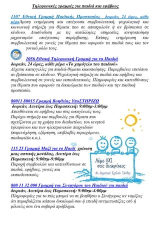 Τηλεφωνικές γραμμές για παιδιά και εφήβους

1107 Εθνική Γραμμή Παιδικής Προστασίας δωρεάν, 24 ώρες, κάθε
μέραΆμεση ενημέρωση και επείγουσα συμβουλευτική, ψυχολογική και
κοινωνική στήριξη για θέματα που σε απασχολούν ή αν βρίσκεσαι σε
κίνδυνο. Διασύνδεση με τις κατάλληλες υπηρεσίες, κινητοποίηση
μηχανισμών επείγουσας παρέμβασης. Επίσης, ενημέρωση και
συμβουλευτική σε γονείς για θέματα που αφορούν τα παιδιά τους και τον
        γονικό ρόλο τους.

        1056 Εθνική Τηλεφωνική Γραμμή για τα Παιδιά
δωρεάν, 24 ώρες, κάθε μέρα «Το χαμόγελο του παιδιού»
Δέχεται καταγγελίες για παιδιά-θύματα κακοποίησης. Παρεμβαίνει επιτόπου
αν βρίσκεσαι σε κίνδυνο. Ψυχολογική στήριξη σε παιδιά και εφήβους και
συμβουλευτική σε γονείς και εκπαιδευτικούς. Πληροφορίες και κατευθύνσεις
για θέματα που αφορούν τα δικαιώματα των παιδιών και την παιδική
προστασία.

80011 80015 Γραμμή Βοηθείας ΥποΣΤΗΡΙΖΩ
 δωρεάν, Δευτέρα έως Παρασκευή: 9:00πμ-3:00μμ
Απευθύνεται σε εφήβους και στις οικογένειές τους.
Παρέχει στήριξη και συμβουλές για θέματα που
σχετίζονται με τη χρήση του διαδικτύου, του κινητού
τηλεφώνου και των ηλεκτρονικών παιχνιδιών
(παρενόχληση, εξάρτηση, επιβλαβές περιεχόμενο,
παιδοφιλία κ.α.).

115 25 Γραμμή Μαζί για το Παιδί χρέωση
μιας αστικής μονάδας, Δευτέρα έως
Παρασκευή: 9:00πμ-9:00μμ
Παροχή συμβουλών και κατευθύνσεων σε
παιδιά, εφήβους, γονείς και
εκπαιδευτικούς.

800 11 32 000 Γραμμή του Συνηγόρου του Παιδιού για παιδιά
δωρεάν, Δευτέρα έως Παρασκευή: 9:00πμ-4:00μμ
Πληροφορίες για το πώς μπορεί να σε βοηθήσει ο Συνήγορος αν νομίζεις
ότι παραβιάζεται κάποιο δικαίωμά σου ή επειδή αντιμετωπίζεις εσύ ή
φίλοι/ες σου ένα σοβαρό πρόβλημα.
 