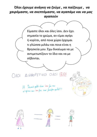 Όλοι έχουμε ανάγκη να ζούμε , να παίζουμε , να
χαιρόμαστε, να σκεπτόμαστε, να αγαπάμε και να μας
                    αγαπούν


          Είμαστε όλοι και όλες ίσοι. Δεν έχει
          σημασία το χρώμα, αν είμαι αγόρι
          ή κορίτσι, από ποια χώρα έρχομαι
          τι γλώσσα μιλάω και ποια είναι η
          θρησκεία μου. Έχω δικαίωμα να με
          αντιμετωπίζουν το ίδιο και να με
          σέβονται.
 