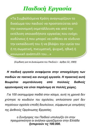 Παιδική Εργασία
   «Τα Συμβαλλόμενα Κράτη αναγνωρίζουν το
   δικαίωμα του παιδιού να προστατεύεται από
   την οικονομική εκμετάλλευση και από την
   εκτέλεση οποιασδήποτε εργασίας που ενέχει
   κινδύνους ή που μπορεί να εκθέσει σε κίνδυνο
   την εκπαίδευσή του ή να βλάψει την υγεία του
   ή τη σωματική, πνευματική, ψυχική, ηθική ή
   κοινωνική ανάπτυξή του...»

      (Σύμβαση για τα Δικαιώματα του Παιδιού» - άρθρο 32, 1989)



 Η παιδική εργασία αναφέρεται στην απασχόληση των
παιδιών σε τακτική και συνεχή εργασία. Η πρακτική αυτή
θεωρείται    εκμετάλλευση          από       πολλούς        διεθνείς
οργανισμούς και είναι παράνομη σε πολλές χώρες.

 Για 100 εκατομμύρια παιδιά στον κόσμο, αυτή τη χρονιά δεν
χτύπησε το κουδούνι του σχολείου, απλούστατα γιατί δεν
πηγαίνουν σχολείο επειδή δουλεύουν, σύμφωνα με εκτιμήσεις
της Διεθνούς Οργάνωσης Εργασίας.

       ο Συνήγορος του Παιδιού υπολογίζει ότι στην
   πραγματικότητα οι ανήλικοι εργαζόμενοι στην Ελλάδα
                ξεπερνούν τις 100.000.
 