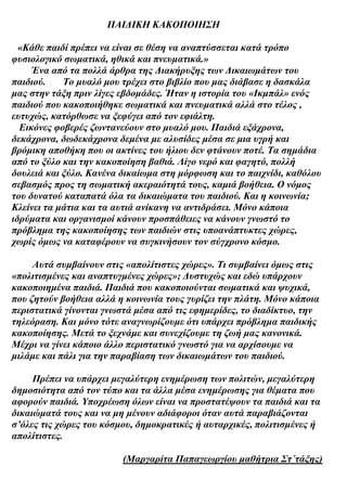 ΠΑΙΔΙΚΗ ΚΑΚΟΠΟΙΗΣΗ

  «Κάθε παιδί πρέπει να είναι σε θέση να αναπτύσσεται κατά τρόπο
φυσιολογικό σωματικά, ηθικά και πνευματικά.»
     Ένα από τα πολλά άρθρα της Διακήρυξης των Δικαιωμάτων του
παιδιού.    Το μυαλό μου τρέχει στο βιβλίο που μας διάβασε η δασκάλα
μας στην τάξη πριν λίγες εβδομάδες. Ήταν η ιστορία του «Ικμπάλ» ενός
παιδιού που κακοποιήθηκε σωματικά και πνευματικά αλλά στο τέλος ,
ευτυχώς, κατόρθωσε να ξεφύγει από τον εφιάλτη.
  Εικόνες φοβερές ζωντανεύουν στο μυαλό μου. Παιδιά εξάχρονα,
δεκάχρονα, δωδεκάχρονα δεμένα με αλυσίδες μέσα σε μια υγρή και
βρόμικη αποθήκη που οι ακτίνες του ήλιου δεν φτάνουν ποτέ. Τα σημάδια
από το ξύλο και την κακοποίηση βαθιά. Λίγο νερό και φαγητό, πολλή
δουλειά και ξύλο. Κανένα δικαίωμα στη μόρφωση και το παιχνίδι, καθόλου
σεβασμός προς τη σωματική ακεραιότητά τους, καμιά βοήθεια. Ο νόμος
του δυνατού καταπατά όλα τα δικαιώματα του παιδιού. Και η κοινωνία;
Κλείνει τα μάτια και τα αυτιά ανίκανη να αντιδράσει. Μόνο κάποια
ιδρύματα και οργανισμοί κάνουν προσπάθειες να κάνουν γνωστό το
πρόβλημα της κακοποίησης των παιδιών στις υποανάπτυκτες χώρες,
χωρίς όμως να καταφέρουν να συγκινήσουν τον σύγχρονο κόσμο.

     Αυτά συμβαίνουν στις «απολίτιστες χώρες». Τι συμβαίνει όμως στις
«πολιτισμένες και αναπτυγμένες χώρες»; Δυστυχώς και εδώ υπάρχουν
κακοποιημένα παιδιά. Παιδιά που κακοποιούνται σωματικά και ψυχικά,
που ζητούν βοήθεια αλλά η κοινωνία τους γυρίζει την πλάτη. Μόνο κάποια
περιστατικά γίνονται γνωστά μέσα από τις εφημερίδες, το διαδίκτυο, την
τηλεόραση. Και μόνο τότε αναγνωρίζουμε ότι υπάρχει πρόβλημα παιδικής
κακοποίησης. Μετά το ξεχνάμε και συνεχίζουμε τη ζωή μας κανονικά.
Μέχρι να γίνει κάποιο άλλο περιστατικό γνωστό για να αρχίσουμε να
μιλάμε και πάλι για την παραβίαση των δικαιωμάτων του παιδιού.

     Πρέπει να υπάρχει μεγαλύτερη ενημέρωση των πολιτών, μεγαλύτερη
δημοσιότητα από τον τύπο και τα άλλα μέσα ενημέρωσης για θέματα που
αφορούν παιδιά. Υποχρέωση όλων είναι να προστατέψουν τα παιδιά και τα
δικαιώματά τους και να μη μένουν αδιάφοροι όταν αυτά παραβιάζονται
σ’όλες τις χώρες του κόσμου, δημοκρατικές ή αυταρχικές, πολιτισμένες ή
απολίτιστες.

                         (Μαργαρίτα Παπαγεωργίου μαθήτρια Στ΄τάξης)
 