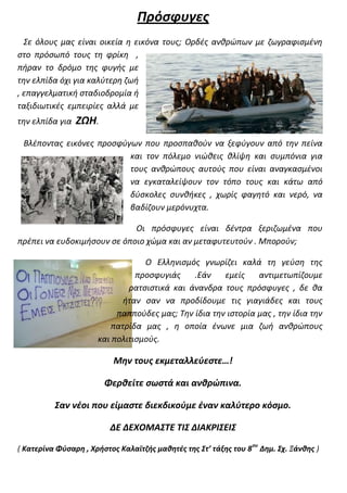 Πρόσφυγες
  Σε όλους μας είναι οικεία η εικόνα τους; Ορδές ανθρώπων με ζωγραφισμένη
στο πρόσωπό τους τη φρίκη ,
πήραν το δρόμο της φυγής με
την ελπίδα όχι για καλύτερη ζωή
, επαγγελματική σταδιοδρομία ή
ταξιδιωτικές εμπειρίες αλλά με
την ελπίδα για   ΖΩΗ.
 Βλέποντας εικόνες προσφύγων που προσπαθούν να ξεφύγουν από την πείνα
                          και τον πόλεμο νιώθεις θλίψη και συμπόνια για
                          τους ανθρώπους αυτούς που είναι αναγκασμένοι
                          να εγκαταλείψουν τον τόπο τους και κάτω από
                          δύσκολες συνθήκες , χωρίς φαγητό και νερό, να
                          βαδίζουν μερόνυχτα.

                             Οι πρόσφυγες είναι δέντρα ξεριζωμένα που
πρέπει να ευδοκιμήσουν σε όποιο χώμα και αν μεταφυτευτούν . Μπορούν;

                                  Ο Ελληνισμός γνωρίζει καλά τη γεύση της
                                προσφυγιάς    .Εάν    εμείς    αντιμετωπίζουμε
                              ρατσιστικά και άνανδρα τους πρόσφυγες , δε θα
                            ήταν σαν να προδίδουμε τις γιαγιάδες και τους
                           παππούδες μας; Την ίδια την ιστορία μας , την ίδια την
                         πατρίδα μας , η οποία ένωνε μια ζωή ανθρώπους
                      και πολιτισμούς.

                          Μην τους εκμεταλλεύεστε…!

                        Φερθείτε σωστά και ανθρώπινα.

          Σαν νέοι που είμαστε διεκδικούμε έναν καλύτερο κόσμο.

                         ΔΕ ΔΕΧΟΜΑΣΤΕ ΤΙΣ ΔΙΑΚΡΙΣΕΙΣ
                                                                ου
( Κατερίνα Φύσαρη , Χρήστος Καλαϊτζής μαθητές της Στ’ τάξης του 8 Δημ. Σχ. Ξάνθης )
 