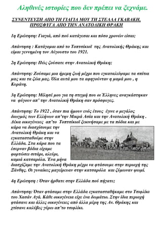 Αληθινές ιστορίες που δεν πρέπει να ξεχνάμε.
ΣΥΝΕΝΤΕΥΞΗ ΑΠΟ ΤΗ ΓΙΑΓΙΑ ΜΟΥ ΤΗ ΣΤΕΛΛΑ ΓΚΑΒΑΚΗ,
      ΠΡΟΣΦΥΓΑ ΑΠΟ ΤΗΝ ΑΝΑΤΟΛΙΚΗ ΘΡΑΚΗ

1η Ερώτηση: Γιαγιά, από πού κατάγεσαι και πόσο χρονών είσαι;

Απάντηση : Κατάγομαι από το Τοπτσίκιοϊ της Ανατολικής Θράκης και
είμαι γεννημένη τον Αύγουστο του 1921.

2η Ερώτηση: Πώς ζούσατε στην Ανατολική Θράκη;

Απάντηση: Ζούσαμε μια ήρεμη ζωή μέχρι που εγκαταλείψαμε τα σπίτια
μας και τα ζώα μας. Όλα αυτά μου τα αφηγούνταν η μαμά μου , η
Κυράνη.

3η Ερώτηση: Μίλησέ μου για τη στιγμή που οι Έλληνες αναγκάστηκαν
να φύγουν απ’ την Ανατολική Θράκη σαν πρόσφυγες.

Απάντηση: Το 1922 , όταν πια ήμουν ενός έτους έγινε ο μεγάλος
διωγμός των Ελλήνων απ’την Μικρά Ασία και την Ανατολική Θράκη .
Δέκα οικογένειες απ’το Τοπτσίκιοϊ ξεκινήσαμε με τα πόδια και με
κάρα να διασχίσουμε την
Ανατολική Θράκη και να
εγκατασταθούμε στην
Ελλάδα. Στα κάρα που τα
έσερναν βόδια είχαμε
φορτώσει σιτάρι, αλεύρι,
καμιά κατσαρόλα. Ένα μήνα
διασχίζαμε την Ανατολική Θράκη μέχρι να φτάσουμε στην περιοχή της
Ξάνθης. Οι γυναίκες μαγείρευαν στην κατσαρόλα και ζύμωναν ψωμί.

4η Ερώτηση : Όταν ήρθατε στην Ελλάδα πού πήγατε;

Απάντηση: Όταν φτάσαμε στην Ελλάδα εγκατασταθήκαμε στο Τσιφλίκι
του Χασάν Αγά. Κάθε οικογένεια είχε ένα δωμάτιο. Στην ίδια περιοχή
φτάσανε και άλλες οικογένειες από άλλα μέρη της Αν. Θράκης και
χτίσανε καλύβες γύρω απ’το τσιφλίκι.
 