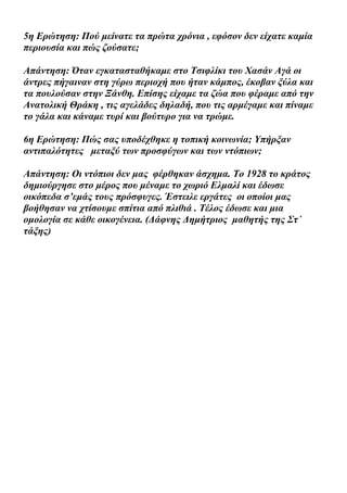 5η Ερώτηση: Πού μείνατε τα πρώτα χρόνια , εφόσον δεν είχατε καμία
περιουσία και πώς ζούσατε;

Απάντηση: Όταν εγκατασταθήκαμε στο Τσιφλίκι του Χασάν Αγά οι
άντρες πήγαιναν στη γύρω περιοχή που ήταν κάμπος, έκοβαν ξύλα και
τα πουλούσαν στην Ξάνθη. Επίσης είχαμε τα ζώα που φέραμε από την
Ανατολική Θράκη , τις αγελάδες δηλαδή, που τις αρμέγαμε και πίναμε
το γάλα και κάναμε τυρί και βούτυρο για να τρώμε.

6η Ερώτηση: Πώς σας υποδέχθηκε η τοπική κοινωνία; Υπήρξαν
αντιπαλότητες μεταξύ των προσφύγων και των ντόπιων;

Απάντηση: Οι ντόπιοι δεν μας φέρθηκαν άσχημα. Το 1928 το κράτος
δημιούργησε στο μέρος που μέναμε το χωριό Ελμαλί και έδωσε
οικόπεδα σ’εμάς τους πρόσφυγες. Έστειλε εργάτες οι οποίοι μας
βοήθησαν να χτίσουμε σπίτια από πλιθιά . Τέλος έδωσε και μια
ομολογία σε κάθε οικογένεια. (Δάφνης Δημήτριος μαθητής της Στ΄
τάξης)
 