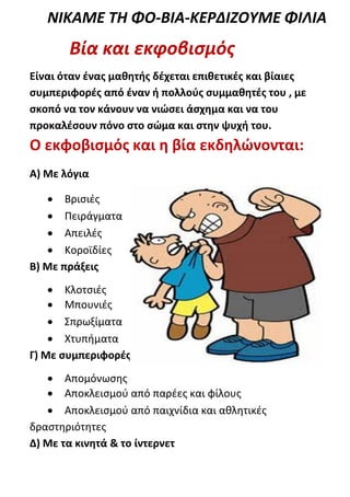 ΝΙΚΑΜΕ ΤΗ ΦΟ-ΒΙΑ-ΚΕΡΔΙΖΟΥΜΕ ΦΙΛΙΑ
       Βία και εκφοβισμός
Είναι όταν ένας μαθητής δέχεται επιθετικές και βίαιες
συμπεριφορές από έναν ή πολλούς συμμαθητές του , με
σκοπό να τον κάνουν να νιώσει άσχημα και να του
προκαλέσουν πόνο στο σώμα και στην ψυχή του.
Ο εκφοβισμός και η βία εκδηλώνονται:
Α) Με λόγια

    Βρισιές
    Πειράγματα
    Απειλές
    Κοροϊδίες
Β) Με πράξεις
     Κλοτσιές
     Μπουνιές
     Σπρωξίματα
     Χτυπήματα
Γ) Με συμπεριφορές
    Απομόνωσης
    Αποκλεισμού από παρέες και φίλους
    Αποκλεισμού από παιχνίδια και αθλητικές
δραστηριότητες
Δ) Με τα κινητά & το ίντερνετ
 
