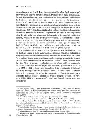 Manuel C. Teixeira
nomeadamente no Brasil. Este plano, construído sob a égide do marquês
de Pombal, foi objecto de vários estudos. Pioneiro entre eles é a investigação
de José Augusto França sobre o planeamento e a arquitectura da reconstrução
de Lisboa, que são interpretados como expressões do iluminismo
setecentista22
. Sobre este período da história de Lisboa também se debruça
Luís Madureira, integrando a sua abordagem do espaço urbano numa reflexão
mais lata sobre os quotidianos da cidade na segunda metade do século xviii,
princípio do xix23
. Incidindo ainda sobre Lisboa, o catálogo da exposição
Lisboa e o Marquês de Pombal24
, organizada em 1982, é uma importante
obra de referência pela riqueza de informação e de material gráfico que
contém, resultado de uma investigação cuidada. O planeamento urbano
setecentista, em particular as relações entre o poder político e o urbanismo,
é o tema da dissertação de Horta Correia25
, que toma por referência Vila
Real de Santo António, outra cidade reconstruída pelos arquitectos
de Pombal, após o terramoto de 1755, com um plano regular.
Na segunda metade do século xviii a expansão urbana da cidade do Porto
foi também levada a cabo recorrendo aos mesmos princípios urbanísticos
e legais que haviam sido desenvolvidos e aplicados na reconstrução de Lisboa.
As principais fases e as características morfológicas da urbanização setecen-
tista do Porto são examinadas por Mandroux-França26
; sobre o mesmo tema,
Ferreira Alves investigou detalhadamente as obras públicas executadas
na cidade durante as administrações dos Almadas, governadores do Porto
entre 1757 e 180427
. Uma parte inovadora desta investigação é dedicada
ao estudo dos arquitectos envolvidos nas obras, aos vários tipos de trabalha-
dores e à organização do sector da construção no Porto do século xviii.
Bernardo Ferrão estudou também as transformações urbanas do Porto
entre 1758 e 1813, sob os Almadas28
, ainda que baseado apenas em fontes
secundárias.
22
José Augusto França, Lisboa Pombalina e o Iluminismo (Lisboa, 1966) e A Recons-
trução de Lisboa e a Arquitectura Pombalina (Lisboa, 1978). Para uma síntese da evo-
lução urbana de Lisboa, v., de José Augusto França, Lisboa: Urbanismo e Arquitectura
(Lisboa, 1980).
23
Nuno Luís Madureira, Cidade: Espaço e Quotidiano (Lisboa, 1992).
24
Câmara Municipal de Lisboa, Lisboa e o Marquês de Pombal (Lisboa, 1982).
25
José Horta Correia, «Vila Real de Santo António. Urbanismo e Poder na Política Pomba-
lina» (dissertação de doutoramento em História de Arte, FCSH da Universidade Nova de Lisboa,
Lisboa, 1984, policopiado).
26
Marie-Therèse Mandroux-França, «Quatro fases da urbanização do Porto no século xviii»,
in Boletim Cultural da Câmara Municipal do Porto, 2 (1984), 239-274.
27
Joaquim Ferreira Alves, O Porto na Época dos Almadas (Porto, 1988).
28
Bernardo José Ferrão, Projecto e Transformação Urbana do Porto na Época dos Almadas,
380 1758/1813 (Porto, 1989).
 