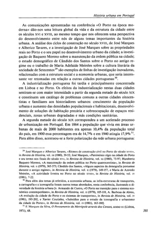 História urbana em Portugal
As comunicações apresentadas na conferência «O Porto na época mo-
derna» dão-nos uma leitura global da vida e da estrutura da cidade entre
os séculos xvi e xviii, ao mesmo tempo que nos oferecem uma perspectiva
do desenvolvimento entre nós de alguns temas importantes da história
urbana. A análise dos ciclos de construção no século xviii, de José Marques
e Alberico Tavares, e a investigação de José Marques sobre as propriedades
reais no Porto e o seu papel no desenvolvimento urbano da cidade; a investi-
gação de Baquero Moreno sobre a manutenção da ordem pública na cidade;
o estudo demográfico de Cândido dos Santos sobre o Porto no antigo re-
gime ou o trabalho de Maria Adelaide Meireles sobre a cultura literária da
sociedade de Setecentos29
são exemplos de linhas de investigação inovadoras,
relacionadas com a estrutura social e a economia urbanas, que seria interes-
sante ver retomadas em relação a outras cidades portuguesas30
.
A industrialização portuguesa foi tardia e principalmente concentrada
em Lisboa e no Porto. Os efeitos da industrialização nestas duas cidades
sentiram-se com maior intensidade a partir da segunda metade do século xix
e constituem um catálogo de problemas comuns a outras cidades oitocen-
tistas e familiares aos historiadores urbanos: crescimento da população
urbana e aumento das densidades populacionais e habitacionais, desenvolvi-
mento de soluções de habitação precária e sobreocupação de espaços resi-
denciais, zonas urbanas degradadas e más condições sanitárias.
A segunda metade do século xix correspondeu a um acelerado processo
de urbanização em Portugal. Em 1864 a população que vivia em áreas ur-
banas de mais de 2000 habitantes era apenas 10,4% da população total
do país, em 1900 essa percentagem era de 14,7% e em 1940 atingia 17,9%31
.
Para além disso, acentuou-se a forte polarização da rede urbana portuguesa:
29
José Marques e Alberico Tavares, «Ritmos de construção civil no Porto do século xvm»,
in Revista de História, vol. iii (1980), 39-52; José Marques, «Património régio na cidade do Porto
e seu termo nos finais do século xv», in Revista de História, vol. m (1980), 73-97; Humberto
Baquero Moreno, «A manutenção da ordem pública no Porto quatrocentista», in Revista de
História, vol. ii (1979), 365-373; Cândido dos Santos, «Alguns aspectos da demografia portuense
durante o antigo regime», in Revista de História, vol. n (1979), 149-157, e Maria de Azevedo
Meireles, «A actividade livreira no Porto no século xviii», in Revista de História, vol. iv
(1981), 7-22.
30
Para além dos temas já referidos, a economia urbana, as infra-estruturas de transportes,
a cartografia e a iconografia foram outros temas abordados, nesta conferência, ilustrando a di-
versidade da história urbana [v. Armando de Castro, «O Porto na transição para o sistema eco-
nómico contemporâneo», in Revista de História, vol. ii (1979), 105-118, A. Barbosa de Abreu,
«A evolução da cidade do Porto e os sistemas de transportes», in Revista de História, vol. iv
(1981), 193-202, e Xavier Coutinho, «Subsídios para o estudo da iconografia e urbanismo
da cidade do Porto», in Revista de História, vol. iv (1981), 163-180].
31
F. Marques da Silva, O Povoamento da Metrópole através dos Censos, anexo III (Lisboa,
1971), 68. 381
 