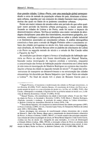 Manuel C. Teixeira
duas grandes cidades, Lisboa e Porto, com uma população global correspon-
dendo a cerca de metade da população urbana do país, dominam a hierar-
quia urbana, seguidas por um conjunto de cidades bastante mais pequenas,
muitas das quais no limite de se poderem considerar urbanas.
Existe um maior número de estudos sobre este período do que sobre qual-
quer outro período da história urbana portuguesa, a maior parte deles
focando as cidades de Lisboa e do Porto, onde foi maior o impacto do
desenvolvimento urbano. Verifica-se também uma maior variedade de abor-
dagens disciplinares: para além dos historiadores, encontramos geógrafos, eco-
nomistas, sociólogos e arquitectos debruçando-se sobre a cidade industrial
e os fenómenos associados ao crescimento urbano. A análise demográfica
constituiu a base para o estudo de Magda Pinheiro sobre o crescimento ur-
bano das cidades portuguesas no século xix, bem como para a investigação,
mais detalhada, de António Ravara sobre os padrões de crescimento de Lisboa
e do Porto na segunda metade do século e o estudo de Rui Cascão sobre
a Figueira da Foz32
.
As condições que deram origem à forma e à localização da habitação ope-
rária no Porto no século XIX foram identificadas por Manuel Teixeira,
baseado numa investigação de registos prediais e notariais, enquanto
a caracterização das formas de habitação popular oitocentista em Lisboa havia
já sido tema de investigação de Madeira Rodrigues no contexto das transfor-
mações urbanas da cidade na segunda metade do século33
. O papel das infra-
-estruturas de transporte no desenvolvimento e na estruturação das cidades
oitocentistas foi discutido por Barata Salgueiro e por Lopes Vieira em relação
a Lisboa34
. No final do século xix o plano de Ressano Garcia para a
32
Magda Pinheiro, «Crescimento e modernização das cidades no Portugal oitocentista», in
Ler História, 20 (1990), 79-107; António Ravara, «O crescimento de Lisboa e do Porto na se-
gunda metade do século xix e nos princípios do século xx», in Clio, vol. 4 (1982), 79-93, e Rui
Cascão, «Demografia e sociedade, a Figueira da Foz na primeira metade do século xix», in Re-
vista de História Económica e Social, 15 (1985), 83-122.
33
Manuel Teixeira, «Do entendimento da cidade à intervenção urbana. O caso das 'ilhas'
da cidade do Porto», in Sociedade e Território, 2 (1985), 74-89; Maria J. Madeira Rodrigues,
«Tradição, transição e mudança. A produção do espaço urbano na Lisboa oitocentista»,
in Boletim Cultural da Assembleia Distrital de Lisboa (1978), 3-96.
34
Teresa Barata Salgueiro, «Os transportes no desenvolvimento das cidades portuguesas» (1987),
in Povos e Culturas, 2 (1987), 113-114, e António Lopes Vieira, Os Transportes Públicos de Lisboa
entre 1830 e 1910 (Lisboa, 1982).
Outras abordagens dos processos de transformação urbana oitocentista são o estudo
de Manuel L. Real e Rui Tavares «Bases para a compreensão do desenvolvimento urbanístico
do Porto», in Povos e Culturas, 2 (1987), 389-417, e o estudo sumário das principais caracterís-
ticas urbanas de Lisboa na passagem do século, de Teresa Barata Salgueiro e João Carlos Garcia,
«Lisboa nos fins do século xix. Geografia de uma transição», in Livro de Homenagem
a Orlando Ribeiro (Lisboa, 1988), 399-410; a renovação urbana do Porto no princípio deste
século é tratada por Rui Tavares, «Da avenida da cidade ao plano para a zona central. A ínter-
im venção de Barry Parker no Porto», in Boletim Cultural, vols. 3/4 (1985-1986), 261-324.
 