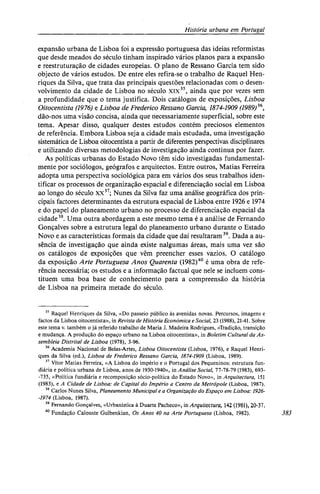 História urbana em Portugal
expansão urbana de Lisboa foi a expressão portuguesa das ideias reformistas
que desde meados do século tinham inspirado vários planos para a expansão
e reestruturação de cidades europeias. O plano de Ressano Garcia tem sido
objecto de vários estudos. De entre eles refira-se o trabalho de Raquel Hen-
riques da Silva, que trata das principais questões relacionadas com o desen-
volvimento da cidade de Lisboa no século xix35
, ainda que por vezes sem
a profundidade que o tema justifica. Dois catálogos de exposições, Lisboa
Oitocentista (1976) e Lisboa de Frederico Ressano Garcia, 1874-1909 (1989)36
,
dão-nos uma visão concisa, ainda que necessariamente superficial, sobre este
tema. Apesar disso, qualquer destes estudos contém preciosos elementos
de referência. Embora Lisboa seja a cidade mais estudada, uma investigação
sistemática de Lisboa oitocentista a partir de diferentes perspectiveis disciplinares
e utilizando diversas metodologias de investigação ainda continua por fazer.
As políticas urbanas do Estado Novo têm sido investigadas fundamental-
mente por sociólogos, geógrafos e arquitectos. Entre outros, Matias Ferreira
adopta uma perspectiva sociológica para em vários dos seus trabalhos iden-
tificar os processos de organização espacial e diferenciação social em Lisboa
ao longo do século xx37
; Nunes da Silva faz uma análise geográfica dos prin-
cipais factores determinantes da estrutura espacial de Lisboa entre 1926 e 1974
e do papel do planeamento urbano no processo de diferenciação espacial da
cidade38
. Uma outra abordagem a este mesmo tema é a análise de Fernando
Gonçalves sobre a estrutura legal do planeamento urbano durante o Estado
Novo e as características formais da cidade que daí resultaram39
. Dada a au-
sência de investigação que ainda existe nalgumas áreas, mais uma vez são
os catálogos de exposições que vêm preencher esses vazios. O catálogo
da exposição Arte Portuguesa Anos Quarenta (1982)40
é uma obra de refe-
rência necessária; os estudos e a informação factual que nele se incluem cons-
tituem uma boa base de conhecimento para a compreensão da história
de Lisboa na primeira metade do século.
35
Raquel Henriques da Silva, «Do passeio público às avenidas novas. Percursos, imagens e
factos da Lisboa oitocentista», in Revista de História Económica e Social, 23 (1988), 21-41. Sobre
este tema v. também o já referido trabalho de Maria J. Madeira Rodrigues, «Tradição, transição
e mudança. A produção do espaço urbano na Lisboa oitocentista», in Boletim Cultural da As-
sembleia Distrital de Lisboa (1978), 3-96.
36
Academia Nacional de Belas-Artes, Lisboa Oitocentista (Lisboa, 1976), e Raquel Henri-
ques da Silva (ed.), Lisboa de Frederico Ressano Garcia, 1874-1909 (Lisboa, 1989).
37
Vítor Matias Ferreira, «A Lisboa do império e o Portugal dos Pequeninos: estrutura fun-
diária e política urbana de Lisboa, anos de 1930-1940», in Análise Social, 77-78-79 (1983), 693-
-735, «Política fundiária e recomposição sócio-política do Estado Novo», in Arquitectura, 151
(1983), e A Cidade de Lisboa: de Capital do Império a Centro da Metrópole (Lisboa, 1987).
38
Carlos Nunes Silva, Planeamento Municipal e a Organização do Espaço em Lisboa: 1926-
-1974 (Lisboa, 1987).
39
Fernando Gonçalves, «Urbanística à Duarte Pacheco», in Arquitectura, 142 (1981), 20-37.
40
Fundação Calouste Gulbenkian, Os Anos 40 na Arte Portuguesa (Lisboa, 1982). 383
 