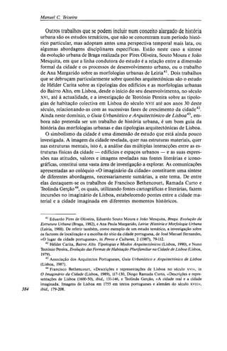 Manuel C. Teixeira
Outros trabalhos que se podem incluir num conceito alargado de história
urbana são os estudos temáticos, que não se concentram num período histó-
rico particular, mas adoptam antes uma perspectiva temporal mais lata, ou
algumas abordagens disciplinares específicas. Estão neste caso a síntese
da evolução urbana de Braga realizada por Pires Oliveira, Souto Moura e João
Mesquita, em que a linha condutora do estudo é a relação entre a dimensão
formal da cidade e os processos de desenvolvimento urbano, ou o trabalho
de Ana Margarido sobre as morfologias urbanas de Leiria41
. Dois trabalhos
que se debruçam particularmente sobre questões arquitectónicas são o estudo
de Hélder Carita sobre as tipologias dos edifícios e as morfologias urbanas
do Bairro Alto, em Lisboa, desde o início do seu desenvolvimento, no século
xvi, até à actualidade, e a investigação de Teotónio Pereira sobre as tipolo-
gias de habitação colectiva em Lisboa do século xvii até aos anos 30 deste
século, relacionando-as com as sucessivas fases de crescimento da cidade42
.
Ainda neste domínio, o Guia Urbanístico e Arquitectónico de Lisboa43
, em-
bora não pretenda ser um trabalho de história urbana, é um bom guia da
história das morfologias urbanas e das tipologias arquitectónicas de Lisboa.
O simbolismo da cidade é uma dimensão de estudo que está ainda pouco
investigada. A imagem da cidade revelada, quer nas estruturas materiais, quer
nas estruturas mentais, isto é, a análise das múltiplas interacções entre as es-
truturas físicas da cidade — edifícios e espaços urbanos — e as suas expres-
sões nas atitudes, valores e imagens reveladas nas fontes literárias e icono-
gráficas, constitui uma vasta área de investigação a explorar. As comunicações
apresentadas ao colóquio «O imaginário da cidade» constituem uma síntese
de diferentes abordagens, necessariamente sumárias, a este tema. De entre
elas destaquem-se os trabalhos de Francisco Bethencourt, Ramada Curto e
Teolinda Gerção44
, os quais, utilizando fontes cartográficas e literárias, fazem
incursões no imaginário de Lisboa, estabelecendo pontes entre a cidade ma-
terial e a cidade imaginada em diferentes momentos históricos.
41
Eduardo Pires de Oliveira, Eduardo Souto Moura e João Mesquita, Braga. Evolução da
Estrutura Urbana (Braga, 1982), e Ana Paula Margarido, Leiria: História e Morfologia Urbana
(Leiria, 1988). De referir também, como exemplo de um estudo temático, a investigação sobre
os factores de localização e a escolha do sítio da cidade portuguesa, de José Manuel Fernandes,
«O lugar da cidade portuguesa», in Povos e Culturas, 2 (1987), 79-112.
42
Hélder Carita, Bairro Alto. Tipologias e Modos Arquitectónicos (Lisboa, 1990), e Nuno
Teotónio Pereira, Evolução das Formas de Habitação Plurifamiliar na Cidade de Lisboa (Lisboa,
1979).
43
Associação dos Arquitectos Portugueses, Guia Urbanístico e Arquitectónico de Lisboa
(Lisboa, 1987).
44
Francisco Bethencourt, «Descrições e representações de Lisboa no século xvi», in
O Imaginário da Cidade (Lisboa, 1989), 117-130, Diogo Ramada Curto, «Descrições e repre-
sentações de Lisboa (1600-50), ibid., 131-146, e Teolinda Gerção, «A cidade real e a cidade
imaginada. Imagens de Lisboa em 1755 em textos portugueses e alemães do século x v i i i ,
384 ibid., 179-208.
 