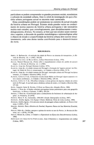 História urbana em Portugal
particulares se podem compreender os grandes processos sociais, económicos
e culturais da sociedade urbana. Este é o nível de investigação em que a his-
tória urbana portuguesa actual se encontra mais carenciado.
Estas considerações podem ser prematuras no contexto da actual situação
da história urbana em Portugal. Existem ainda grandes vazios no conheci-
mento de muitos aspectos da história urbana portuguesa e são necessários
muitos mais estudos, quer cronologicamente, quer disciplinarmente e meto-
dologicamente, diversos. No entanto, se bem que tais estudos sejam necessá-
rios e urgentes, a discussão de questões metodológicas e epistemológicas sobre
o objecto de estudo e a especificidade da história urbana deve ocorrer simul-
taneamente, cada uma destas tarefas contribuindo para o desenvolvimento
da outra.
BIBLIOGRAFIA
ABREU, A. Barbosa de, «A evolução da cidade do Porto e os sistemas de transportes», in Re-
vista de História, vol. iv (1981), 193-202.
ACADEMIA NACIONAL DE BELAS-ARTES, Lisboa Oitocentista (Lisboa, 1976).
AGUIAR, Manuel Marques de, «Notas sobre o enquadramento urbano do jardim do passeio
alegre», in Revista de História, vol. iii (1980).
ALARCÃO, Jorge de, Portugal Romano (Lisboa, 1973).
ALARCÃO, Jorge de, «A cidade romana em Portugal: a formação de 'lugares centrais' em Por-
tugal, da Idade do Ferro à romanização», in Cidades e História (1992), 35-70.
ALARCÃO, Jorge de, «A cidade romana em Portugal: renovação urbana em Portugal na época
romana», in Cidades e História (1992), 73-127.
ALMEIDA, Carlos A. F. de, «Urbanismo na alta Idade Média em Portugal: alguns aspectos e os
seus muitos problemas», in Cidades e História (1992), 129-136.
ALMEIDA, Carlos A. F. de, «Muralhas romanas e cercas góticas de algumas cidades do centro
norte de Portugal. A sua lição para a dinâmica urbana de então», in Cidades e História (192),
137-142.
ALVES, Joaquim Jaime B. Ferreira, O Porto na Época dos Almadas (Porto, 1988).
AMARAL, I. Peres do, «Cidades coloniais portuguesas (notas preliminares para uma geografia
histórica)», in Povos e Culturas, 2 (1987), 193-214.
AMARAL, I. Peres do, «Contribuição para o conhecimento do fenómeno de urbanização de An-
gola», in Finisterra, 25 (1978).
AMORIM, Maria N. B., Guimarães, 1580-1819. Estudo Demográfico (Lisboa, 1987).
ANDRADE, Amélia Aguiar, Um Espaço Urbano Medieval, Ponte de Lima (Lisboa, 1990).
ANDRADE, Amélia Aguiar, «Um percurso através da paisagem urbana medieval», in Povos e Cul-
turas, 2 (1987), 57-58.
ARAGÃO, António, Para a História do Funchal, Pequenos Passos da Sua Memória (Funchal,
1979).
ARAÚJO, Ilídio de, «Jardins, parques e quintas de recreio no aro do Porto», in Revista de His-
tória, vol. II (1979), 375-388.
ARAÚJO, Renata de, Lisboa. A Cidade e o Espectáculo na Época dos Descobrimentos (Lisboa,
1990).
ASSOCIAÇÃO DOS ARQUITECTOS PORTUGUESES, Guia Urbanístico e Arquitectónico de Lisboa
(Lisboa, 1987). 387
 