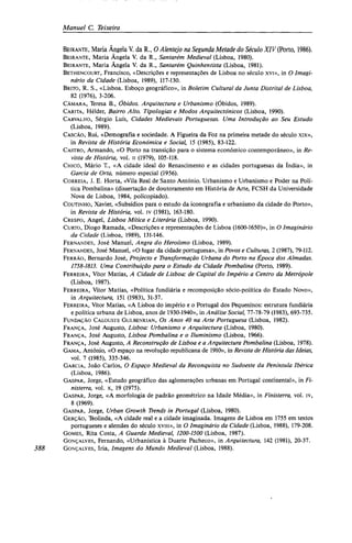 Manuel C. Teixeira
BEIRANTE, Maria Angela V. da R., O Alentejo na Segunda Metade do Século XIV (Porto, 1986).
BEIRANTE, Maria Ângela V. da R., Santarém Medieval (Lisboa, 1980).
BEIRANTE, Maria Ângela V. da R., Santarém Quinhentista (Lisboa, 1981).
BETHENCOURT, Francisco, «Descrições e representações de Lisboa no século xvi», in O Imagi-
nário da Cidade (Lisboa, 1989), 117-130.
BRITO, R. S., «Lisboa. Esboço geográfico», in Boletim Cultural da Junta Distrital de Lisboa,
82 (1976), 3-206.
CÂMARA, Teresa B., Óbidos. Arquitectura e Urbanismo (Óbidos, 1989).
CARITA, Hélder, Bairro Alto. Tipologias e Modos Arquitectónicos (Lisboa, 1990).
CARVALHO, Sérgio Luís, Cidades Medievais Portuguesas. Uma Introdução ao Seu Estudo
(Lisboa, 1989).
CASCÃO, Rui, «Demografia e sociedade. A Figueira da Foz na primeira metade do século xix»,
in Revista de História Económica e Social, 15 (1985), 83-122.
CASTRO, Armando, «O Porto na transição para o sistema económico contemporâneo», in Re-
vista de História, vol. ii (1979), 105-118.
CHICÓ, Mário T., «A cidade ideal do Renascimento e as cidades portuguesas da Índia», in
Garcia de Orta, número especial (1956).
CORREIA, J. E. Horta, «Vila Real de Santo António. Urbanismo e Urbanismo e Poder na Polí-
tica Pombalina» (dissertação de doutoramento em História de Arte, FCSH da Universidade
Nova de Lisboa, 1984, policopiado).
COUTINHO, Xavier, «Subsídios para o estudo da iconografia e urbanismo da cidade do Porto»,
in Revista de História, vol. iv (1981), 163-180.
CRESPO, Angel, Lisboa Mítica e Literária (Lisboa, 1990).
CURTO, Diogo Ramada, «Descrições e representações de Lisboa (1600-1650)», in O Imaginário
da Cidade (Lisboa, 1989), 131-146.
FERNANDES, José Manuel, Angra do Heroísmo (Lisboa, 1989).
FERNANDES, José Manuel, «O lugar da cidade portuguesa», in Povos e Culturas, 2 (1987), 79-112.
FERRÃO, Bernardo José, Projecto e Transformação Urbana do Porto na Época dos Almadas.
1758-1813. Uma Contribuição para o Estudo da Cidade Pombalina (Porto, 1989).
FERREIRA, Vítor Matias, A Cidade de Lisboa: de Capital do Império a Centro da Metrópole
(Lisboa, 1987).
FERREIRA, Vítor Matias, «Política fundiária e recomposição sócio-política do Estado Novo»,
in Arquitectura, 151 (1983), 31-37.
FERREIRA, Vítor Matias, «A Lisboa do império e o Portugal dos Pequeninos: estrutura fundiária
e política urbana de Lisboa, anos de 1930-1940», in Análise Social, 77-78-79 (1983), 693-735.
FUNDAÇÃO CALOUSTE GULBENKIAN, OS Anos 40 na Arte Portuguesa (Lisboa, 1982).
FRANÇA, José Augusto, Lisboa: Urbanismo e Arquitectura (Lisboa, 1980).
FRANÇA, José Augusto, Lisboa Pombalina e o Iluminismo (Lisboa, 1966).
FRANÇA, José Augusto, A Reconstrução de Lisboa e a Arquitectura Pombalina (Lisboa, 1978).
GAMA, António, «O espaço na revolução republicana de 1910», in Revista de História das Ideias,
vol. 7 (1985), 335-346.
GARCIA, João Carlos, O Espaço Medieval da Reconquista no Sudoeste da Península Ibérica
(Lisboa, 1986).
GASPAR, Jorge, «Estudo geográfico das aglomerações urbanas em Portugal continental», in Fi-
nisterra, vol. x, 19 (1975).
GASPAR, Jorge, «A morfologia de padrão geométrico na Idade Média», in Finisterra, vol. iv,
8 (1969).
GASPAR, Jorge, Urban Growth Trends in Portugal (Lisboa, 1980).
GERÇÃO, Teolinda, «A cidade real e a cidade imaginada. Imagens de Lisboa em 1755 em textos
portugueses e alemães do século xviii», in O Imaginário da Cidade (Lisboa, 1988), 179-208.
GOMES, Rita Costa, A Guarda Medieval, 1200-1500 (Lisboa, 1987).
GONÇALVES, Fernando, «Urbanística à Duarte Pacheco», in Arquitectura, 142 (1981), 20-37.
388 GONÇALVES, Iria, Imagens do Mundo Medieval (Lisboa, 1988).
 