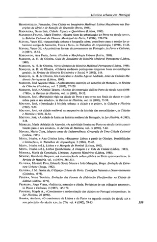 História urbana em Portugal
HERMENEGILDO, Fernandes, Uma Cidade no Imaginário Medieval: Lisboa Muçulmana nas Des-
crições de Idrisi e de Ranulfo de Granville (Porto, 1986).
MADUREIRA, Nuno Luís, Cidade: Espaço e Quotidiano (Lisboa, 1992).
MANDROUX-FRANÇA, Marie-Therèse, «Quatro fases da urbanização do Porto no século xviii»,
in Boletim Cultural da Câmara Municipal do Porto, 2 (1984), 239-274.
MANTAS, Vasco Gil, «Arqueologia urbana e fotografia aérea: contributo para o estudo do ur-
banismo antigo de Santarém, Évora e Faro», in Trabalhos de Arqueologia, 3 (1986), 13-26.
MANTAS, Vasco Gil, «As primitivas formas de povoamento em Portugal», in Povos e Culturas,
2 (1987), 13-56.
MARGARIDO, Ana Paula, Leiria: História e Morfologia Urbana (Leiria, 1988).
MARQUES, A. H. de Oliveira, Guia do Estudante de História Medieval Portuguesa (Lisboa,
1988).
MARQUES, A. H. de Oliveira, Novos Ensaios de História Medieval Portuguesa (Lisboa, 1988).
MARQUES, A. H. de Oliveira, «Cidades medievais portuguesas (algumas bases metodológicas
gerais)», in Revista de História Económica e Social, 9 (1982), 1-16.
MARQUES, A. H. de Oliveira, Iria Gonçalves e Amélia Aguiar Andrade, Atlas de Cidades Me-
dievais Portuguesas (Lisboa, 1990).
MARQUES, José Augusto Maia, «Assentamentos castrejos do concelho de Monção», in Revista
de Ciências Históricas, vol. 2 (1987), 77-120.
MARQUES, José, e Alberico Tavares, «Ritmos de construção civil no Porto do século xviii (1698-
-1789)», in Revista de História, vol. iii (1980), 39-52.
MARQUES, José, «Património régio na cidade do Porto e seu termo nos finais do século xv (sub-
sídios para o seu estudo)», in Revista de História, vol. iii (1980), 73-98.
MATTOSO, José, «Introdução à história urbana: a cidade e o poder», in Cidades e História
(1992), 9-20.
MATTOSO, José, «A cidade medieval na perspectiva da história das mentalidades», in Cidades
e História (1992), 21-34.
MATTOSO, José, «A cidade de Leiria na história medieval de Portugal», in Ler História, 4 (1985),
3-18.
MEIRELES, Maria Adelaide de Azevedo, «A actividade livreira no Porto no século xviii (contri-
buição para o seu estudo)», in Revista de História, vol. iv (1981), 7-22.
MENDES, Maria Clara, Maputo antes da Independência. Geografia de Uma Cidade Colonial
(Lisboa, 1985).
MOITA, Irisalva, e Ana Cristina Leite, «Recuperar Lisboa a partir de Olissipo. Possibilidades
e limitações», in Trabalhos de Arqueologia, 3 (1986), 55-67.
MOITA, Irisalva (ed.), Lisboa e o Marquês de Pombal (Lisboa, 1982).
MOITA, Irisalva (ed.), Lisboa Quinhentista. A Imagem e a Vida da Cidade (Lisboa, 1983).
MOREIRA, Maria da Conceição, Linhares. Aspectos Históricos (Lisboa, 1980).
MORENO, Humberto Baquero, «A manutenção da ordem pública no Porto quatrocentista», in
Revista de História, vol. ii (1979), 365-373.
OLIVEIRA, Eduardo Pires, Eduardo Souto Moura e João Mesquita, Braga. Evolução da Estru-
tura Urbana (Braga, 1982).
OLIVEIRA, J. M. Pereira de, O Espaço Urbano do Porto. Condições Naturais e Desenvolvimento
(Coimbra, 1973).
PEREIRA, Nuno Teotónio, Evolução das Formas de Habitação Plurifamiliar na Cidade de
Lisboa (Lisboa, 1979).
PEDREIRA, Jorge Viana, «Indústria, mercado e cidade. Peripécias de um triângulo amoroso»,
in Povos e Culturas, 2 (1987), 145-170.
PINHEIRO, Magda A., «Crescimento e modernização das cidades no Portugal oitocentista», in
Ler História, 20 (1990).
RAVARA, António, «O crescimento de Lisboa e do Porto na segunda metade do século xix e
nos princípios do século xx», in Clio, vol. 4 (1982), 79-93. 389
 