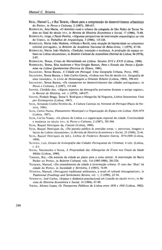 Manuel C. Teixeira
REAL, Manuel L., e Rui Tavares, «Bases para a compreensão do desenvolvimento urbanístico
do Porto», in Povos e Culturas, 2 (1987), 389-417.
RODRIGUES, Ana Maria, «O domínio rural e urbano da colegiada de São Pedro de Torres Ve-
dras no final do século xv», in Revista de História Económica e Social, 17 (1986), 71-88.
RODRIGUES, Jorge, e Paulo Pereira, «Algumas perspectivas de intervenção arqueológica na vila
do Crato», in Trabalhos de Arqueologia, 3 (1986), 115-126.
RODRIGUES, Maria João Madeira, «Olinda e Recife, uma situação de bipolaridade no urbanismo
colonial português», in Boletim da Academia Nacional de Belas-Artes, 1 (1979), 67-94.
RODRIGUES, Maria João Madeira, «Tradição, transição e mudança. A produção do espaço ur-
bano na Lisboa oitocentista», in Boletim Cultural da Assembleia Distrital de Lisboa, 84 (1978),
3-97.
RODRIGUES, Teresa, Crises de Mortalidade em Lisboa. Séculos XVI e XVII (Lisboa, 1990).
RODRIGUES, Teresa, Rita Andersen e Vera Ortigão Ramos, Para o Estudo das Pestes e Epide-
mias na Lisboa Quinhentista (Ferreira do Zêzere, 1986).
SALGUEIRO, Teresa Barata, A Cidade em Portugal. Uma Geografia Urbana, Porto, 1992.
SALGUEIRO, Teresa Barata, e João Carlos Garcia, «Lisboa nos fins do século xix. Geografia de
uma transição», in Livro de Homenagem a Orlando Ribeiro (Lisboa, 1988), 399-410.
SALGUEIRO, Teresa Barata, «Os transportes no desenvolvimento das cidades portuguesas», in
Povos e Culturas, 2 (1987), 113-144.
SANTOS, Cândido dos, «Alguns aspectos da demografia portuense durante o antigo regime»,
in Revista de História, vol. ii (1979), 149-157.
SANTOS, Piedade Braga, Teresa S. Rodrigues e Margarida Sá Nogueira, Lisboa Setecentista Vista
por Estrangeiros (Lisboa, 1987).
SILVA, Armando Coelho Ferreira da, A Cultura Castreja no Noroeste de Portugal (Paços de Fer-
reira, 1986).
SILVA, Carlos Nunes, Planeamento Municipal e a Organização do Espaço em Lisboa: 1926-1974
(Lisboa, 1987).
SILVA, Carlos Nunes, «Os planos de Lisboa e a organização espacial da cidade. Continuidade
e mudança no século xx», in Povos e Culturas, 2 (1987), 301-344.
SILVA, Raquel Henriques da, Cascais (Lisboa, 1989).
SILVA, Raquel Henriques da, «Do passeio público às avenidas novas — percursos, imagens e
factos da Lisboa oitocentista», in Revista de História Económica e Social, 23 (1988), 21-41.
SILVA, Raquel Henriques da (ed.), Lisboa de Frederico Ressano Garcia, 1874-1909 (Lisboa,
1989).
SILVEIRA, LUÍS, Ensaio de Iconografia das Cidades Portuguesas do Ultramar, 4 vols. (Lisboa,
s. d.).
SOUSA, Vasconcelos e Sousa, A Propriedade das Albergarias de Évora nos Finais da Idade
Média (Lisboa, 1990).
TAVARES, Rui, «Da avenida da cidade ao plano para a zona central. A intervenção de Barry
Parker no Porto», in Boletim Cultural, vols. 3-4 (1985-1986), 261-324.
TEIXEIRA, Manuel, «Do entendimento da cidade à intervenção urbana. O caso das 'ilhas' da
cidade do Porto», in Sociedade e Território, 2 (1985), 74-89.
TEIXEIRA, Manuel, «Portuguese traditional settlements, a result of cultural miscegenation», in
Traditional Dwellings and Settlements Review, vol. 1, 2 (1990), 23-34.
VENÂNCIO, José Carlos, «Espaço e dinâmica populacional em Luanda no século xviii», in Re-
vista de História Económica e Social, 14 (1984), 67-89.
VIEIRA, Afonso Lopes, Os Transportes Públicos de Lisboa entre 1830 e 1910 (Lisboa, 1982).
390
 