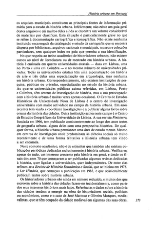História urbana em Portugal
os arquivos municipais constituem as principais fontes de informação pri-
mária para o estudo da história urbana. Infelizmente, não existe um guia geral
destes arquivos e em muitos deles ainda se encontra um volume considerável
de materiais por classificar. Esta situação é particularmente grave no que
se refere à documentação cartográfica e iconográfica. Não existe nenhuma
instituição encarregada da catalogação e estudo da cartografia que se encontra
dispersa por bibliotecas, arquivos nacionais e municipais, museus e colecções
particulares, sem qualquer index ou guia que permita a sua identificação.
No que respeita ao treino académico de historiadores urbanos, não existem
cursos ao nível de licenciatura ou de mestrado em história urbana. A his-
tória é ensinada em quatro universidades estatais — duas em Lisboa, uma
no Porto e uma em Coimbra — e no mesmo número de universidades pri-
vadas. Todas as universidades estatais têm uma especialização em história
de arte e três delas uma especialização em arqueologia, mas nenhuma
em história urbana. Correspondentemente, não existem instituições de pes-
quisa, públicas ou privadas, especializadas no estudo da história urbana.
As quatro universidades públicas acima referidas, em Lisboa, Porto
e Coimbra, têm centros de investigação de história, mas a sua preocupação
com a história urbana é muitas vezes apenas ocasional. O Centro de Estudos
Históricos da Universidade Nova de Lisboa é o centro de investigação
universitária com maior actividade no campo da história urbana. Em anos
recentes tem vindo a coordenar investigações e a publicar alguns livros sobre
o tema da história das cidades. Outra instituição activa neste campo é o Centro
de Estudos Geográficos da Universidade de Lisboa. A sua revista Finisterra,
fundada em 1966, tem publicado consistentemente ao longo dos anos textos
de geografia urbana, alguns deles com uma perspectiva histórica. De qual-
quer forma, a história urbana permanece uma área de estudo menor. Mesmo
em centros de investigação onde predominam as ciências sociais só muito
recentemente e de uma forma tentativa a história urbana tem vindo
a ser encarada.
Neste contexto académico, não é de estranhar que também não existam pu-
blicações periódicas dedicadas exclusivamente à história urbana. Verifica-se,
apesar de tudo, um interesse crescente pela história em geral, e desde os fi-
nais dos anos 70 que começaram a ser publicadas algumas revistas dedicadas
à história, quer ligadas a universidades, quer independentes. De entre elas
refiram-se a Revista de História Económica e Social, que se iniciou em 1978,
e Ler História, que começou a publicação em 1983, e que ocasionalmente
publicam textos sobre história urbana.
Os historiadores urbanos são ainda em número reduzido, e muitos dos que
escrevem sobre a história das cidades fazem-no incidentalmente, como parte
dos seus interesses históricos mais latos. Referências e dados sobre a história
das cidades tendem a emergir na obra de historiadores sociais, políticos
ou económicos, como é o caso de José Mattoso e Oliveira Marques, medie-
valistas, que se têm ocupado da cidade medieval em algumas das suas obras. 373
 