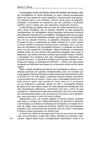 Manuel C. Teixeira
A investigação na área da história urbana tem também sido levada a cabo
por investigadores de outras disciplinas, os quais, embora permanecendo
dentro dos seus campos de estudo específicos, têm procurado uma perspec-
tiva temporal para os seus trabalhos. Trata-se, nestes casos, de geógrafos,
sociólogos, economistas ou arquitectos que têm reflectido e produzido
trabalhos sobre a cidade com uma importante componente histórica.
A identificação da cidade como um tema de análise desenvolveu-se pri-
meiro nestas disciplinas, não na história. Partindo de uma perspectiva
contemporânea, os investigadores destas disciplinas procuraram introduzir
uma dimensão temporal nos seus trabalhos. Os geógrafos têm tido um papel
relevante no estudo dos fenómenos urbanos, quer da cidade contemporânea,
quer do seu passado histórico; os geógrafos adoptaram muitas vezes
a posição de que a compreensão da cidade moderna só se torna credível
se incluir também os processos históricos que a moldaram. Daí o seu inte-
resse em enveredarem pela investigação histórica e a admissão de historia-
dores nas suas equipas de investigação. Alguns sociólogos e economistas
também deram aos seus estudos uma perspectiva temporal, bem como os
arquitectos, que sempre mostraram interesse pelo passado urbano. Contudo,
a abordagem dos arquitectos tem sido principalmente relacionada com
o estudo da forma — o desenho de cidades ou de conjuntos urbanos, a mor-
fologia dos espaços, as tipologias do edificado —, muitas vezes descurando
as pessoas que habitavam esses espaços ou os processos sociais que lhes deram
origem.
Dada a origem disciplinar da maioria dos investigadores urbanos e o seu
interesse particular por questões contemporâneas, não é de estranhar que
a investigação urbana em Portugal se tenha concentrado principalmente sobre
os séculos xix e xx. Para alguns, a dimensão histórica é apenas um prefácio
à sua principal área de estudo, e nestes casos a abordagem histórica da ci-
dade torna-se quase uma questão de ritual antes de se envolverem
no que realmente os preocupa. Apesar de tudo, a investigação histórica
de aspectos da vida urbana a partir de várias perspectivas disciplinares tem
sido extremamente informativa, constituindo uma base a partir da qual
se podem vir a desenvolver estudos mais sistemáticos. Por vezes, estes estudos
são suficientemente sólidos, quer do ponto de vista teórico, quer metodoló-
gico, para merecerem o título de história urbana.
Adoptaremos, pois, um conceito alargado de história urbana, incluindo
nela todos os estudos que, independentemente da perspectiva disciplinar
e da formação, ou ausência de formação, do investigador, se ocupam do es-
tudo da cidade numa perspectiva histórica. Embora não exaustivamente,
pretende-se dar um panorama das principais áreas de estudo e abordagens
à história urbana portuguesa nos últimos anos.
A história da cidade em Portugal pode recuar até aos castros de origem
celta, que culminavam os topos das colinas, habitados por pastores e agri-
374 cultores. Alguns destes locais, estrategicamente importantes, viriam a ser
 