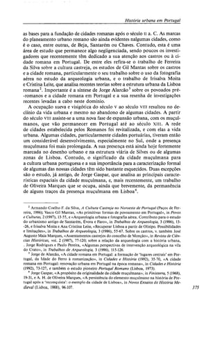 História urbana em Portugal
as bases para a fundação de cidades romanas após o século ii a. C. As marcas
do planeamento urbano romano são ainda evidentes nalgumas cidades, como
é o caso, entre outras, de Beja, Santarém ou Chaves. Contudo, esta é uma
área de estudo que permanece algo negligenciada, sendo poucos os investi-
gadores que recentemente têm dedicado a sua atenção aos castros ou à ci-
dade romana em Portugal. De entre eles refira-se o trabalho de Ferreira
da Silva sobre a cultura castreja, os estudos de Gil Mantas sobre os castros
e a cidade romana, particularmente o seu trabalho sobre o uso da fotografia
aérea no estudo da arqueologia urbana, e o trabalho de Irisalva Moita
e Cristina Leite, que analisa recentes teorias sobre a estrutura urbana da Lisboa
romana2
. Importante é a síntese de Jorge Alarcão3
sobre os povoados pré-
-romanos e a cidade romana em Portugal e a sua resenha de investigações
recentes levadas a cabo neste domínio.
A ocupação sueva e visigótica do século v ao século viu resultou no de-
clínio da vida urbana e mesmo no abandono de algumas cidades. A partir
do século viii assiste-se a uma nova fase de expansão urbana, com os muçul-
manos, que vão permanecer em Portugal até ao século xiii. A rede
de cidades estabelecida pelos Romanos foi revitalizada, e com elas a vida
urbana. Algumas cidades, particularmente cidades portuárias, tiveram então
um considerável desenvolvimento, especialmente no Sul, onde a presença
muçulmana foi mais prolongada. A sua presença está ainda hoje fortemente
marcada no desenho urbano e na estrutura viária de Silves ou de algumas
zonas de Lisboa. Contudo, o significado da cidade muçulmana para
a cultura urbana portuguesa e a sua importância para a caracterização formal
de algumas das nossas cidades têm sido bastante esquecidos. Duas excepções
são o estudo, já antigo, de Jorge Gaspar, que analisa as principais caracte-
rísticas espaciais da cidade muçulmana, e, mais recentemente, um trabalho
de Oliveira Marques que se ocupa, ainda que brevemente, da permanência
de alguns traços da presença muçulmana em Lisboa4
.
2
Armando Coelho F. da Silva, A Cultura Castreja no Noroeste de Portugal (Paços de Fer-
reira, 1986); Vasco Gil Mantas, «As primitivas formas de povoamento em Portugal», in Povos
e Culturas, 2 (1987), 13-55, e «Arqueologia urbana e fotografia aérea. Contributo para o estudo
do urbanismo antigo de Santarém, Évora e Faro», in Trabalhos de Arqueologia, 3 (1986), 13-
-26, e Irisalva Moita e Ana Cristina Leite, «Recuperar Lisboa a partir de Olisipo. Possibilidades
e limitações», in Trabalhos de Arqueologia, 3 (1986), 55-67. Sobre os castros, v. também José
Augusto Maia Marques, «Assentamentos castrejos do concelho de Monção», in Revista de Ciên-
cias Históricas, vol. 2 (1987), 77-120; sobre a relação da arqueologia com a história urbana,
. Jorge Rodrigues e Paulo Pereira, «Algumas perspectivas de intervenção arqueológica na vila
do Crato», in Trabalhos de Arqueologia, 3 (1986), 115-126.
3
Jorge de Alarcão, «A cidade romana em Portugal: a formação de 'lugares centrais' em Por-
tugal, da Idade do Ferro à romanização», in Cidades e História (1992), 35-70, «A cidade
romana em Portugal: renovação urbana em Portugal na época romana», in Cidades e História
(1992), 73-127, e também o estudo pioneiro Portugal Romano (Lisboa, 1973).
4
Jorge Gaspar, «A propósito da originalidade da cidade muçulmana», in Finisterra, 5 (1968),
19-31, e A. H. de Oliveira Marques, «A persistência do elemento muçulmano na história de Por-
tugal após a 'reconquista': o exemplo da cidade de Lisboa», in Novos Ensaios de História Me-
dieval (Lisboa, 1988), 96-107. 375
 